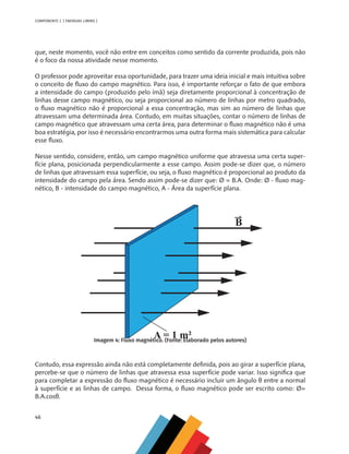 46
COMPONENTE 2 [ ENERGIAS LIMPAS ]
que, neste momento, você não entre em conceitos como sentido da corrente produzida, pois não
é o foco da nossa atividade nesse momento.
O professor pode aproveitar essa oportunidade, para trazer uma ideia inicial e mais intuitiva sobre
o conceito de fluxo do campo magnético. Para isso, é importante reforçar o fato de que embora
a intensidade do campo (produzido pelo ímã) seja diretamente proporcional à concentração de
linhas desse campo magnético, ou seja proporcional ao número de linhas por metro quadrado,
o fluxo magnético não é proporcional a essa concentração, mas sim ao número de linhas que
atravessam uma determinada área. Contudo, em muitas situações, contar o número de linhas de
campo magnético que atravessam uma certa área, para determinar o fluxo magnético não é uma
boa estratégia, por isso é necessário encontrarmos uma outra forma mais sistemática para calcular
esse fluxo.
Nesse sentido, considere, então, um campo magnético uniforme que atravessa uma certa super-
fície plana, posicionada perpendicularmente a esse campo. Assim pode-se dizer que, o número
de linhas que atravessam essa superfície, ou seja, o fluxo magnético é proporcional ao produto da
intensidade do campo pela área. Sendo assim pode-se dizer que: Ø = B.A. Onde: Ø - fluxo mag-
nético, B - intensidade do campo magnético, A - Área da superfície plana.
Imagem 4: Fluxo magnético. (Fonte: Elaborado pelos autores)
Contudo, essa expressão ainda não está completamente definida, pois ao girar a superfície plana,
percebe-se que o número de linhas que atravessa essa superfície pode variar. Isso significa que
para completar a expressão do fluxo magnético é necessário incluir um ângulo θ entre a normal
à superfície e as linhas de campo. Dessa forma, o fluxo magnético pode ser escrito como: Ø=
B.A.cosθ.
MAPPA_CNT_MAT_UC_aguas-V8.indd 46
MAPPA_CNT_MAT_UC_aguas-V8.indd 46 26/11/21 18:12
26/11/21 18:12
 