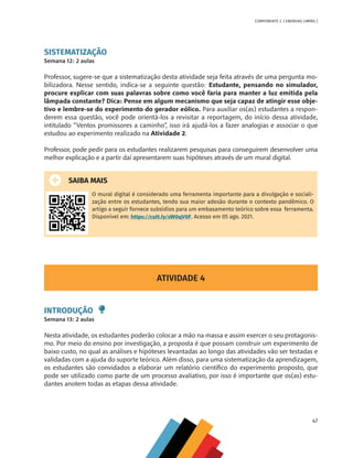 47
COMPONENTE 2 [ ENERGIAS LIMPAS ]
SISTEMATIZAÇÃO
Semana 12: 2 aulas
Professor, sugere-se que a sistematização desta atividade seja feita através de uma pergunta mo-
bilizadora. Nesse sentido, indica-se a seguinte questão: Estudante, pensando no simulador,
procure explicar com suas palavras sobre como você faria para manter a luz emitida pela
lâmpada constante? Dica: Pense em algum mecanismo que seja capaz de atingir esse obje-
tivo e lembre-se do experimento do gerador eólico. Para auxiliar os(as) estudantes a respon-
derem essa questão, você pode orientá-los a revisitar a reportagem, do início dessa atividade,
intitulado “Ventos promissores a caminho”, isso irá ajudá-los a fazer analogias e associar o que
estudou ao experimento realizado na Atividade 2.
Professor, pode pedir para os estudantes realizarem pesquisas para conseguirem desenvolver uma
melhor explicação e a partir daí apresentarem suas hipóteses através de um mural digital.
SAIBA MAIS
O mural digital é considerado uma ferramenta importante para a divulgação e sociali-
zação entre os estudantes, tendo sua maior adesão durante o contexto pandêmico. O
artigo a seguir fornece subsídios para um embasamento teórico sobre essa ferramenta.
Disponível em: https://cutt.ly/sW0qV0F. Acesso em 05 ago. 2021.
ATIVIDADE 4
INTRODUÇÃO
Semana 13: 2 aulas
Nesta atividade, os estudantes poderão colocar a mão na massa e assim exercer o seu protagonis-
mo. Por meio do ensino por investigação, a proposta é que possam construir um experimento de
baixo custo, no qual as análises e hipóteses levantadas ao longo das atividades vão ser testadas e
validadas com a ajuda do suporte teórico. Além disso, para uma sistematização da aprendizagem,
os estudantes são convidados a elaborar um relatório científico do experimento proposto, que
pode ser utilizado como parte de um processo avaliativo, por isso é importante que os(as) estu-
dantes anotem todas as etapas dessa atividade.
MAPPA_CNT_MAT_UC_aguas-V8.indd 47
MAPPA_CNT_MAT_UC_aguas-V8.indd 47 26/11/21 18:12
26/11/21 18:12
 