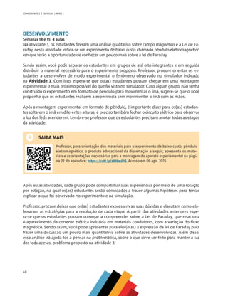 48
COMPONENTE 2 [ ENERGIAS LIMPAS ]
DESENVOLVIMENTO
Semanas 14 e 15: 4 aulas
Na atividade 3, os estudantes fizeram uma análise qualitativa sobre campo magnético e a Lei de Fa-
raday, nesta atividade indica-se um experimento de baixo custo chamado pêndulo eletromagnético
em que terão a oportunidade de conhecer um pouco mais sobre a lei de Faraday.
Sendo assim, você pode separar os estudantes em grupos de até oito integrantes e em seguida
distribuir o material necessário para o experimento proposto. Professor, procure orientar os es-
tudantes a desenvolver de modo experimental o fenômeno observado no simulador indicado
na Atividade 3. Com isso, espera-se que os(as) estudantes possam chegar em uma montagem
experimental o mais próximo possível do que foi visto no simulador. Caso algum grupo, não tenha
construído o experimento em formato de pêndulo para movimentar o ímã, sugere-se que o você
proponha que os estudantes realizem a experiência sem movimentar o ímã com as mãos.
Após a montagem experimental em formato de pêndulo, é importante dizer para os(as) estudan-
tes soltarem o imã em diferentes alturas, é preciso também fechar o circuito elétrico para observar
a luz dos leds acenderem. Lembre-se professor que os estudantes precisam anotar todas as etapas
da atividade.
SAIBA MAIS
Professor, para orientação dos materiais para o experimento de baixo custo, pêndulo
eletromagnético, o produto educacional da dissertação a seguir, apresenta os mate-
riais e as orientações necessárias para a montagem do aparato experiemental na pági-
na 22 do apêndice: https://cutt.ly/zW0wiDS. Acesso em 09 ago. 2021.
Após essas atividades, cada grupo pode compartilhar suas experiências por meio de uma rotação
por estação, na qual os(as) estudantes serão convidados a trazer algumas hipóteses para tentar
explicar o que foi observado no experimento e na simulação.
Professor, procure deixar que os(as) estudantes expressem as suas dúvidas e discutam como ela-
boraram as estratégias para a resolução de cada etapa. A partir das atividades anteriores espe-
ra-se que os estudantes possam começar a compreender sobre a Lei de Faraday, que relaciona
o aparecimento da corrente elétrica induzida em materiais condutores, com a variação do fluxo
magnético. Sendo assim, você pode apresentar para eles(elas) a expressão da lei de Faraday para
trazer uma discussão um pouco mais quantitativa sobre as atividades desenvolvidas. Além disso,
essa análise irá ajudá-los a pensar na problemática, sobre o que deve ser feito para manter a luz
dos leds acesas, problema proposto na atividade 3.
MAPPA_CNT_MAT_UC_aguas-V8.indd 48
MAPPA_CNT_MAT_UC_aguas-V8.indd 48 26/11/21 18:12
26/11/21 18:12
 
