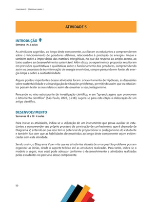 50
COMPONENTE 2 [ ENERGIAS LIMPAS ]
ATIVIDADE 5
INTRODUÇÃO
Semana 17: 2 aulas
As atividades sugeridas, ao longo deste componente, auxiliaram os estudantes a compreenderem
sobre o funcionamento de geradores elétricos, relacionados à produção de energias limpas e
também sobre a importância das matrizes energéticas, no que diz respeito ao amplo acesso, ao
baixo custo e ao desenvolvimento sustentável. Além disso, os experimentos propostos resultaram
em previsões quantitativas e qualitativas sobre o funcionamento dos geradores, compreendendo
assim os processos de transformação de energia envolvidos, sempre pensando em fontes de ener-
gia limpa e sobre a sustentabilidade.
Alguns pontos importantes dessas atividades foram: o levantamento de hipóteses, as discussões
sobre sustentabilidade e a investigação de situações problemas, permitindo assim que os estudan-
tes possam testar as suas ideias e assim desenvolver o seu protagonismo.
Pensando no eixo estruturante de investigação científica, e em “aprendizagens que promovem
o letramento científico” (São Paulo, 2020, p.218), sugere-se para esta etapa a elaboração de um
artigo científico.
DESENVOLVIMENTO
Semanas 18 e 19: 4 aulas
Para iniciar as atividades, indica-se a utilização de um instrumento que possa auxiliar os estu-
dantes a compreender seu próprio processo de construção de conhecimento que é chamado de
Diagrama V, entende-se que isso tem o potencial de proporcionar o protagonismo do estudante
e também faz com que as habilidades desenvolvidas ao longo deste componente sejam eviden-
ciadas com esta atividade.
Sendo assim, o Diagrama V permite que os estudantes através de uma questão problema possam
organizar as ideias, desde o suporte teórico até as atividades realizadas. Para tanto, indica-se o
modelo a seguir, mas você pode adequar conforme o desenvolvimento e atividades realizadas
pelos estudantes no percurso desse componente.
MAPPA_CNT_MAT_UC_aguas-V8.indd 50
MAPPA_CNT_MAT_UC_aguas-V8.indd 50 26/11/21 18:12
26/11/21 18:12
 