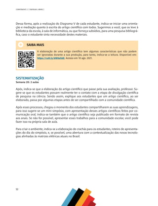 52
COMPONENTE 2 [ ENERGIAS LIMPAS ]
Dessa forma, após a realização do Diagrama V de cada estudante, indica-se iniciar uma orienta-
ção e mediação quanto à escrita do artigo científico com todos. Sugerimos a você, que os leve à
biblioteca da escola, à sala de informática, ou que forneça subsídios, para uma pesquisa bibliográ-
fica, caso o estudante sinta necessidade destes materiais.
SAIBA MAIS
A elaboração de uma artigo científico tem algumas características que não podem
ser ignoradas durante a sua produção, para tanto, indica-se a leitura. Disponível em:
https://cutt.ly/6W0eX6E. Acesso em 10 ago. 2021.
SISTEMATIZAÇÃO
Semana 20: 2 aulas
Após, indica-se que a elaboração do artigo científico que passe pela sua avaliação, professor. Su-
gere-se que os estudantes possam realmente ter o contato com a etapa de divulgação científica
de pesquisa na ciência. Sendo assim, explique aos estudantes que um artigo científico, ao ser
elaborado, passa por algumas etapas antes de ser compartilhado com a comunidade científica.
Após esses processos, chegou o momento dos estudantes compartilharem as suas aprendizagens,
para isso sugere-se um mini simpósio, com apresentação desses artigos científicos feitos por co-
municação oral, indica-se também que o artigo científico seja publicado em formato de revista
aos anais. Se não for possível, apresentar esses trabalhos para a comunidade escolar, você pode
fazer isso na própria sala de aula.
Para criar o ambiente, indica-se a elaboração de crachás para os estudantes, roteiro de apresenta-
ções do dia do simpósio, e, se possível, uma abertura com a contextualização das novas tecnolo-
gias alinhadas às matrizes elétricas atuais no Brasil.
MAPPA_CNT_MAT_UC_aguas-V8.indd 52
MAPPA_CNT_MAT_UC_aguas-V8.indd 52 26/11/21 18:12
26/11/21 18:12
 