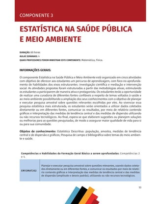 53
COMPONENTE 2 [ ENERGIAS LIMPAS ]
COMPONENTE 3
ESTATÍSTICA NA SAÚDE PÚBLICA
E MEIO AMBIENTE
DURAÇÃO: 60 horas
AULAS SEMANAIS: 4
QUAIS PROFESSORES PODEM MINISTRAR ESTE COMPONENTE: Matemática, Física.
Competências e Habilidades da Formação Geral Básica a serem aprofundadas: Competências 2
e 4.
EM13MAT202
Planejar e executar pesquisa amostral sobre questões relevantes, usando dados coleta-
dos diretamente ou em diferentes fontes, e comunicar os resultados por meio de relató-
rio contendo gráficos e interpretação das medidas de tendência central e das medidas
de dispersão (amplitude e desvio padrão), utilizando ou não recursos tecnológicos.
INFORMAÇÕES GERAIS:
O componente Estatística na Saúde Pública e Meio Ambiente está organizado em cinco atividades
com objetivo de oferecer aos estudantes um percurso de aprendizagem, com foco no aprofunda-
mento de habilidades dos eixos estruturantes: investigação científica e mediação e intervenção
social. As atividades propostas foram estruturadas a partir das metodologias ativas, estimulando
os estudantes a participarem de maneira ativa e protagonista. Os estudantes terão a oportunidade
de realizar uma curadoria de diferentes fontes confiáveis a respeito de temas voltados à saúde e
ao meio ambiente possibilitando a ampliação dos seus conhecimentos com o objetivo de planejar
e executar pesquisa amostral sobre questões relevantes escolhidas por eles. Ao vivenciar essa
pesquisa estatística mais estruturada, os estudantes serão orientados a utilizar dados coletados
diretamente ou em diferentes fontes, comunicar os resultados, por meio de relatório contendo
gráficos e interpretação das medidas de tendência central e das medidas de dispersão utilizando
ou não recursos tecnológicos. Ao final, espera-se que elaborem sugestões ou planejem soluções
ou melhorias para as questões pesquisadas, de modo a assegurar maior qualidade de vida para si
ou para sua comunidade.
Objetos de conhecimento: Estatística Descritiva: população, amostra, medidas de tendência
central e de dispersão e gráficos; Pesquisa de campo e bibliográfica sobre temas do meio ambien-
te e saúde.
MAPPA_CNT_MAT_UC_aguas-V8.indd 53
MAPPA_CNT_MAT_UC_aguas-V8.indd 53 26/11/21 18:12
26/11/21 18:12
 