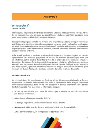 55
COMPONENTE 3 [ ESTATÍSTICA NA SAÚDE PÚBLICA E MEIO AMBIENTE ]
ATIVIDADE 1
INTRODUÇÃO
Semana 1: 4 aulas
Professor, esta é a primeira atividade do componente Estatística na Saúde Pública e Meio Ambien-
te, por isso sugerimos uma atividade que possibilite aos estudantes reconhecer a proposta como
parte integrante da Unidade Curricular Água e Energia.
Essa apresentação pode ser feita, por meio de uma pergunta disparadora, como por exemplo: de
acordo com seus conhecimentos sobre doenças que causaram mortes no Brasil no século passa-
do, quais delas vocês acham que eram predominantes?, ou ainda, poderia propor um desafio de
lógica que possua como tema doenças, zoonoses, questões ambientais ou outros relacionados à
saúde ou ao meio ambiente.
Cabe a você, professor, a escolha e a orientação deste percurso de aprendizagem. No entanto,
apresentamos uma atividade que poderá ser utilizada no momento de mobilização inicial com
os estudantes. Com o objetivo de verificar o impacto da análise de dados estatísticos vinculados
às opiniões das pessoas, faz-se interessante trazer para os estudantes a hipótese que, como por
exemplo, 80% das pessoas têm dificuldade para solucionar desafios de lógica. Após a apresenta-
ção dessa hipótese, apresente o desafio de lógica dado a seguir e solicite aos estudantes que o
resolvam em duplas. Acompanhe o diálogo entre eles durante a resolução do desafio.
DESAFIO DE LÓGICA
As principais taxas de mortalidades, no Brasil, no século XX, estavam relacionadas a doenças
respiratórias, circulatórias, infecto-parasitárias e câncer. Considere os dados a seguir e determine
em qual das décadas 1930, 1940, 1950 e 1960 ocorreram as doenças e determine a taxa de mor-
talidade registrada. Para isso, utilize as informações a seguir:
•	 A taxa de mortalidade por câncer foi obtida após a década da taxa de mortalidade
	 por doenças circulatórias.
•	 A taxa de mortalidade por câncer foi de 5,7%.
•	 As doenças respiratórias utilizaram como base a década de 1940.
•	 Na década de 1930, uma das doenças registrou 45,6% de taxa de mortalidade.
•	 A taxa de mortalidade 15,5% foi registrada na década de 1950.
MAPPA_CNT_MAT_UC_aguas-V8.indd 55
MAPPA_CNT_MAT_UC_aguas-V8.indd 55 26/11/21 18:12
26/11/21 18:12
 