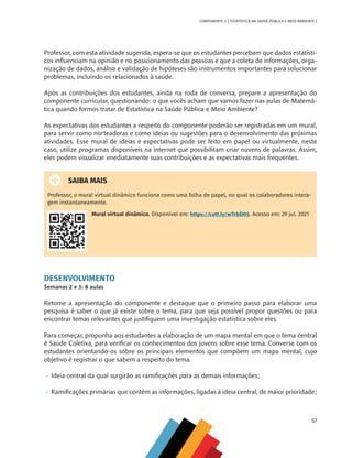57
COMPONENTE 3 [ ESTATÍSTICA NA SAÚDE PÚBLICA E MEIO AMBIENTE ]
Professor, com esta atividade sugerida, espera-se que os estudantes percebam que dados estatísti-
cos influenciam na opinião e no posicionamento das pessoas e que a coleta de informações, orga-
nização de dados, análise e validação de hipóteses são instrumentos importantes para solucionar
problemas, incluindo os relacionados à saúde.
Após as contribuições dos estudantes, ainda na roda de conversa, prepare a apresentação do
componente curricular, questionando: o que vocês acham que vamos fazer nas aulas de Matemá-
tica quando formos tratar de Estatística na Saúde Pública e Meio Ambiente?
As expectativas dos estudantes a respeito do componente poderão ser registradas em um mural,
para servir como norteadoras e como ideias ou sugestões para o desenvolvimento das próximas
atividades. Esse mural de ideias e expectativas pode ser feito em papel ou virtualmente, neste
caso, utilize programas disponíveis na internet que possibilitam criar nuvens de palavras. Assim,
eles podem visualizar imediatamente suas contribuições e as expectativas mais frequentes.
SAIBA MAIS
Professor, o mural virtual dinâmico funciona como uma folha de papel, no qual os colaboradores intera-
gem instantaneamente.
Mural virtual dinâmico. Disponível em: https://cutt.ly/wTrbD05. Acesso em: 29 jul. 2021
DESENVOLVIMENTO
Semanas 2 e 3: 8 aulas
Retome a apresentação do componente e destaque que o primeiro passo para elaborar uma
pesquisa é saber o que já existe sobre o tema, para que seja possível propor questões ou para
encontrar temas relevantes que justifiquem uma investigação estatística sobre eles.
Para começar, proponha aos estudantes a elaboração de um mapa mental em que o tema central
é Saúde Coletiva, para verificar os conhecimentos dos jovens sobre esse tema. Converse com os
estudantes orientando-os sobre os principais elementos que compõem um mapa mental, cujo
objetivo é registrar o que sabem a respeito do tema.
•	 Ideia central da qual surgirão as ramificações para as demais informações;
•	 Ramificações primárias que contém as informações, ligadas à ideia central, de maior prioridade;
MAPPA_CNT_MAT_UC_aguas-V8.indd 57
MAPPA_CNT_MAT_UC_aguas-V8.indd 57 26/11/21 18:12
26/11/21 18:12
 