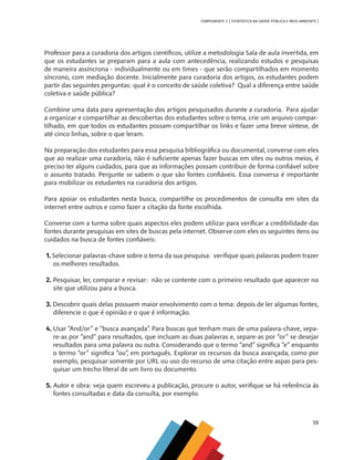 59
COMPONENTE 3 [ ESTATÍSTICA NA SAÚDE PÚBLICA E MEIO AMBIENTE ]
Professor para a curadoria dos artigos científicos, utilize a metodologia Sala de aula invertida, em
que os estudantes se preparam para a aula com antecedência, realizando estudos e pesquisas
de maneira assíncrona - individualmente ou em times - que serão compartilhados em momento
síncrono, com mediação docente. Inicialmente para curadoria dos artigos, os estudantes podem
partir das seguintes perguntas: qual é o conceito de saúde coletiva? Qual a diferença entre saúde
coletiva e saúde pública?
Combine uma data para apresentação dos artigos pesquisados durante a curadoria. Para ajudar
a organizar e compartilhar as descobertas dos estudantes sobre o tema, crie um arquivo compar-
tilhado, em que todos os estudantes possam compartilhar os links e fazer uma breve síntese, de
até cinco linhas, sobre o que leram.
Na preparação dos estudantes para essa pesquisa bibliográfica ou documental, converse com eles
que ao realizar uma curadoria, não é suficiente apenas fazer buscas em sites ou outros meios, é
preciso ter alguns cuidados, para que as informações possam contribuir de forma confiável sobre
o assunto tratado. Pergunte se sabem o que são fontes confiáveis. Essa conversa é importante
para mobilizar os estudantes na curadoria dos artigos.
Para apoiar os estudantes nesta busca, compartilhe os procedimentos de consulta em sites da
internet entre outros e como fazer a citação da fonte escolhida.
Converse com a turma sobre quais aspectos eles podem utilizar para verificar a credibilidade das
fontes durante pesquisas em sites de buscas pela internet. Observe com eles os seguintes itens ou
cuidados na busca de fontes confiáveis:
1. Selecionar palavras-chave sobre o tema da sua pesquisa: verifique quais palavras podem trazer
os melhores resultados.
2. Pesquisar, ler, comparar e revisar: não se contente com o primeiro resultado que aparecer no
site que utilizou para a busca.
3. Descobrir quais delas possuem maior envolvimento com o tema: depois de ler algumas fontes,
diferencie o que é opinião e o que é informação.
4. Usar “And/or” e “busca avançada”. Para buscas que tenham mais de uma palavra-chave, sepa-
re-as por “and” para resultados, que incluam as duas palavras e, separe-as por “or” se desejar
resultados para uma palavra ou outra. Considerando que o termo “and” significa “e” enquanto
o termo “or” significa “ou”, em português. Explorar os recursos da busca avançada, como por
exemplo, pesquisar somente por URL ou uso do recurso de uma citação entre aspas para pes-
quisar um trecho literal de um livro ou documento.
5. Autor e obra: veja quem escreveu a publicação, procure o autor, verifique se há referência às
fontes consultadas e data da consulta, por exemplo.
MAPPA_CNT_MAT_UC_aguas-V8.indd 59
MAPPA_CNT_MAT_UC_aguas-V8.indd 59 26/11/21 18:12
26/11/21 18:12
 