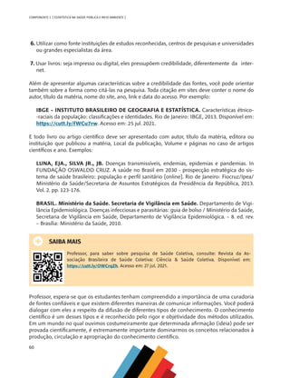 60
COMPONENTE 3 [ ESTATÍSTICA NA SAÚDE PÚBLICA E MEIO AMBIENTE ]
6. Utilizar como fonte instituições de estudos reconhecidas, centros de pesquisas e universidades
ou grandes especialistas da área.
7. Usar livros: seja impresso ou digital, eles pressupõem credibilidade, diferentemente 	da inter-
net.
Além de apresentar algumas características sobre a credibilidade das fontes, você pode orientar
também sobre a forma como citá-las na pesquisa. Toda citação em sites deve conter o nome do
autor, título da matéria, nome do site, ano, link e data do acesso. Por exemplo:
IBGE – INSTITUTO BRASILEIRO DE GEOGRAFIA E ESTATÍSTICA. Características étnico-
-raciais da população: classificações e identidades. Rio de Janeiro: IBGE, 2013. Disponível em:
https://cutt.ly/fWCu7rw. Acesso em: 25 jul. 2021.
E todo livro ou artigo científico deve ser apresentado com autor, título da matéria, editora ou
instituição que publicou a matéria, Local da publicação, Volume e páginas no caso de artigos
científicos e ano. Exemplos:
LUNA, EJA., SILVA JR., JB. Doenças transmissíveis, endemias, epidemias e pandemias. In
FUNDAÇÃO OSWALDO CRUZ. A saúde no Brasil em 2030 - prospecção estratégica do sis-
tema de saúde brasileiro: população e perfil sanitário [online]. Rio de Janeiro: Fiocruz/Ipea/
Ministério da Saúde/Secretaria de Assuntos Estratégicos da Presidência da República, 2013.
Vol. 2. pp. 123-176.
BRASIL. Ministério da Saúde. Secretaria de Vigilância em Saúde. Departamento de Vigi-
lância Epidemiológica. Doenças infecciosas e parasitárias: guia de bolso / Ministério da Saúde,
Secretaria de Vigilância em Saúde, Departamento de Vigilância Epidemiológica. – 8. ed. rev.
– Brasília: Ministério da Saúde, 2010.
SAIBA MAIS
Professor, para saber sobre pesquisa de Saúde Coletiva, consulte: Revista da As-
sociação Brasileira de Saúde Coletiva: Ciência & Saúde Coletiva. Disponível em:
https://cutt.ly/OWCrqZh. Acesso em: 27 jul. 2021.
Professor, espera-se que os estudantes tenham compreendido a importância de uma curadoria
de fontes confiáveis e que existem diferentes maneiras de comunicar informações. Você poderá
dialogar com eles a respeito da difusão de diferentes tipos de conhecimento. O conhecimento
científico é um desses tipos e é reconhecido pelo rigor e objetividade dos métodos utilizados.
Em um mundo no qual ouvimos costumeiramente que determinada afirmação (ideia) pode ser
provada cientificamente, é extremamente importante dominarmos os conceitos relacionados à
produção, circulação e apropriação do conhecimento científico.
MAPPA_CNT_MAT_UC_aguas-V8.indd 60
MAPPA_CNT_MAT_UC_aguas-V8.indd 60 26/11/21 18:12
26/11/21 18:12
 
