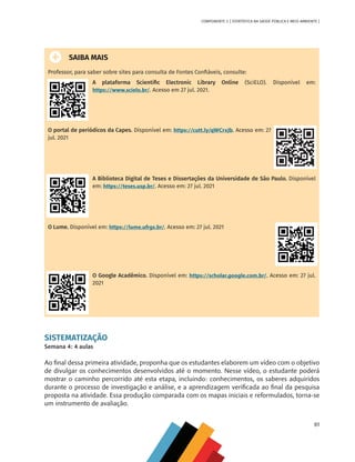 61
COMPONENTE 3 [ ESTATÍSTICA NA SAÚDE PÚBLICA E MEIO AMBIENTE ]
SAIBA MAIS
Professor, para saber sobre sites para consulta de Fontes Confiáveis, consulte:
A plataforma Scientific Electronic Library Online (SciELO). Disponível em:
https://www.scielo.br/. Acesso em 27 jul. 2021.
O portal de periódicos da Capes. Disponível em: https://cutt.ly/qWCrxJb. Acesso em: 27
jul. 2021
A Biblioteca Digital de Teses e Dissertações da Universidade de São Paulo. Disponível
em: https://teses.usp.br/. Acesso em: 27 jul. 2021
O Lume. Disponível em: https://lume.ufrgs.br/. Acesso em: 27 jul. 2021
O Google Acadêmico. Disponível em: https://scholar.google.com.br/. Acesso em: 27 jul.
2021
SISTEMATIZAÇÃO
Semana 4: 4 aulas
Ao final dessa primeira atividade, proponha que os estudantes elaborem um vídeo com o objetivo
de divulgar os conhecimentos desenvolvidos até o momento. Nesse vídeo, o estudante poderá
mostrar o caminho percorrido até esta etapa, incluindo: conhecimentos, os saberes adquiridos
durante o processo de investigação e análise, e a aprendizagem verificada ao final da pesquisa
proposta na atividade. Essa produção comparada com os mapas iniciais e reformulados, torna-se
um instrumento de avaliação.
MAPPA_CNT_MAT_UC_aguas-V8.indd 61
MAPPA_CNT_MAT_UC_aguas-V8.indd 61 26/11/21 18:12
26/11/21 18:12
 
