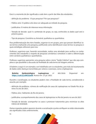64
COMPONENTE 3 [ ESTATÍSTICA NA SAÚDE PÚBLICA E MEIO AMBIENTE ]
Esse é o momento de dar significado a cada item a partir das falas dos estudantes:
•	 definição do problema: O que pesquisar? Por que pesquisar?
•	 Público-alvo: O público-alvo deve ser adequado ao método da pesquisa.
•	 Justificativa: O motivo de interesse nessa informação.
•	 Tomada de decisão: qual é a pretensão do grupo, ou seja, conhecidos os dados qual será o
próximo passo.
•	 Tipo de pesquisa: Censitária ou Amostral, qualitativa ou quantitativa.
Para problematização dos itens listados, organize-os em grupos, para que possam identificar es-
ses termos analisando uma pesquisa, justificando como identificaram esses termos na pesquisa e
quais estratégias utilizaram para isso.
Professor, sugerimos que, havendo necessidade, realize uma atividade para verificar os conhe-
cimentos dos estudantes a respeito de pesquisas censitárias e amostrais e sobre a diferenciação
entre variáveis qualitativas e quantitativas.
Professor, sugerimos apresentar uma pesquisa sobre o tema “Saúde Coletiva” que não seja com-
plexa e que possibilite a discussão da finalidade de cada termo da listagem anterior.
O boletim a seguir é um exemplo a ser trabalhado com os estudantes, pois trata de levantamento
de dados sobre doenças transmitidas por vetores e zoonoses, como a leptospirose.
Boletim Epidemiológico Leptospirose nº 001/2018. Disponível em:
https://cutt.ly/uWCt2wW. Acesso em: 27 jul. 2021.
Durante a socialização, os estudantes podem citar a finalidade de cada termo, considerando o
assunto, por exemplo:
•	 definição do problema: número de notificação de casos de Leptospirose no Estado Rio de Ja-
neiro no ano de 2017.
•	 Público-alvo: habitantes do Rio de Janeiro.
•	 Justificativa: acompanhamento dos casos de leptospirose no Rio de Janeiro no ano de 2017.
•	 Tomada de decisão: acompanhar os casos e promover tratamentos para minimizar os altos
índices de letalidade.
Outras respostas podem aparecer durante a socialização e juntos verifiquem se estão relacionados
aos significados vistos anteriormente.
MAPPA_CNT_MAT_UC_aguas-V8.indd 64
MAPPA_CNT_MAT_UC_aguas-V8.indd 64 26/11/21 18:12
26/11/21 18:12
 
