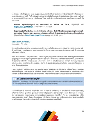 65
COMPONENTE 3 [ ESTATÍSTICA NA SAÚDE PÚBLICA E MEIO AMBIENTE ]
Socialize a estratégia que cada grupo usou para identificar os termos indicando os trechos da pes-
quisa trazida por você. Professor, para apoiar seu trabalho, sugerimos outros artigos para explorar
os termos estatísticos com os estudantes. Você poderá escolher outros de acordo com o perfil da
sua turma.
Boletim Epidemiológico do Ministério da Saúde de 2019. Disponível em:
https://cutt.ly/KETEQbI. Acesso em: 27 jul. 2021.
Organização Mundial da Saúde: Primeiro relatório da OMS sobre doenças tropicais negli-
genciadas: Avanços para superar o impacto global de doenças tropicais negligenciadas.
Disponível em: https://cutt.ly/uWCyz4u. Acesso em: 27 jul. 2021.
DESENVOLVIMENTO
Semanas 6 e 7: 8 aulas
Em continuidade, analise com os estudantes os resultados anteriores e qual a relação entre a saú-
de individual e coletiva com o meio ambiente. Nesse momento, sugerimos uma roda de conversa
sobre essa relação.
Após essa conversa e a partir dessa socialização, proponha aos estudantes a se organizarem em
grupos para iniciar o planejamento de uma pesquisa estatística sobre Saúde Coletiva, consideran-
do os itens definidos na atividade 1. Converse com os estudantes que existem muitas pesquisas
relacionadas a esse tema. Os grupos, a partir do que já pesquisaram, farão suas escolhas sobre o
tema da sua pesquisa.
Como sugestão, trazemos aqui um possível tema: “Doenças de Veiculação Hídrica”. Para conhecer
melhor os tipos, características, sintomas dessas doenças e outras informações, os estudantes colo-
cam em prática as habilidades desenvolvidas anteriormente sobre curadoria de fontes confiáveis.
DE OLHO NA INTEGRAÇÃO
Professor, a escolha dos temas das pesquisas pode considerar também o que os estudantes estão tratan-
do nos componentes Zoonoses tropicais e Água: solvente universal?
Seguindo com o exemplo escolhido, após realizar a curadoria, os estudantes devem conversar,
refletir e analisar questões que querem investigar, como por exemplo: quais doenças de veicula-
ção hídrica estão presentes na comunidade em que estão inseridos? Por que essas doenças estão
presentes nesse local? Quais doenças de veiculação hídrica não estão presentes na comunidade
local? Por que elas estão sob controle ou ausentes nessa localidade?
MAPPA_CNT_MAT_UC_aguas-V8.indd 65
MAPPA_CNT_MAT_UC_aguas-V8.indd 65 26/11/21 18:12
26/11/21 18:12
 