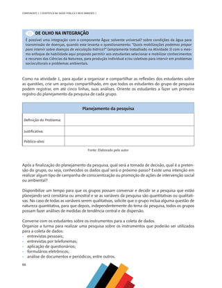 66
COMPONENTE 3 [ ESTATÍSTICA NA SAÚDE PÚBLICA E MEIO AMBIENTE ]
DE OLHO NA INTEGRAÇÃO
É possível uma integração com o componente Água: solvente universal? sobre condições da água para
transmissão de doenças, quando este levanta o questionamento: “Quais mobilizações podemos propor
para intervir sobre doenças de veiculação hídrica?” (amplamente trabalhado na Atividade 3) com o mes-
mo enfoque de habilidade aqui proposto permitir aos estudantes selecionar e mobilizar conhecimentos
e recursos das Ciências da Natureza, para produção individual e/ou coletivas para intervir em problemas
socioculturais e problemas ambientais.
Como na atividade 1, para ajudar a organizar e compartilhar as reflexões dos estudantes sobre
as questões, crie um arquivo compartilhado, em que todos os estudantes do grupo de pesquisa
podem registrar, em até cinco linhas, suas análises. Oriente os estudantes a fazer um primeiro
registro do planejamento da pesquisa de cada grupo.
Planejamento da pesquisa
Definição do Problema:
Justificativa:
Público-alvo:
Fonte: Elaborado pelo autor
Após a finalização do planejamento da pesquisa, qual será a tomada de decisão, qual é a preten-
são do grupo, ou seja, conhecidos os dados qual será o próximo passo? Existe uma intenção em
realizar algum tipo de campanha de conscientização ou promoção de ações de intervenção social
ou ambiental?
Disponibilize um tempo para que os grupos possam conversar e decidir se a pesquisa que estão
planejando será censitária ou amostral e se as variáveis da pesquisa são quantitativas ou qualitati-
vas. No caso de todas as variáveis serem qualitativas, solicite que o grupo inclua alguma questão de
natureza quantitativa, para que depois, independentemente do tema da pesquisa, todos os grupos
possam fazer análises de medidas de tendência central e de dispersão.
Converse com os estudantes sobre os instrumentos para a coleta de dados.
Organize a turma para realizar uma pesquisa sobre os instrumentos que poderão ser utilizados
para a coleta de dados:
•	 entrevistas pessoais;
•	 entrevistas por telefonemas;
•	 aplicação de questionários;
•	 formulários eletrônicos;
•	 análise de documentos e periódicos, entre outros.
MAPPA_CNT_MAT_UC_aguas-V8.indd 66
MAPPA_CNT_MAT_UC_aguas-V8.indd 66 26/11/21 18:12
26/11/21 18:12
 