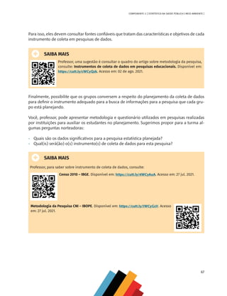 67
COMPONENTE 3 [ ESTATÍSTICA NA SAÚDE PÚBLICA E MEIO AMBIENTE ]
Para isso, eles devem consultar fontes confiáveis que tratam das características e objetivos de cada
instrumento de coleta em pesquisas de dados.
SAIBA MAIS
Professor, uma sugestão é consultar o quadro do artigo sobre metodologia da pesquisa,
consulte: Instrumentos de coleta de dados em pesquisas educacionais. Disponível em:
https://cutt.ly/cWCyQzk. Acesso em: 02 de ago. 2021.
Finalmente, possibilite que os grupos conversem a respeito do planejamento da coleta de dados
para definir o instrumento adequado para a busca de informações para a pesquisa que cada gru-
po está planejando.
Você, professor, pode apresentar metodologia e questionário utilizados em pesquisas realizadas
por instituições para auxiliar os estudantes no planejamento. Sugerimos propor para a turma al-
gumas perguntas norteadoras:
•	 Quais são os dados significativos para a pesquisa estatística planejada?
•	 Qual(is) será(ão) o(s) instrumento(s) de coleta de dados para esta pesquisa?
SAIBA MAIS
Professor, para saber sobre instrumento de coleta de dados, consulte:
Censo 2010 – IBGE. Disponível em: https://cutt.ly/6WCyAuA. Acesso em: 27 jul. 2021.
Metodologia da Pesquisa CNI – IBOPE. Disponível em: https://cutt.ly/IWCyGzV. Acesso
em: 27 jul. 2021.
MAPPA_CNT_MAT_UC_aguas-V8.indd 67
MAPPA_CNT_MAT_UC_aguas-V8.indd 67 26/11/21 18:12
26/11/21 18:12
 