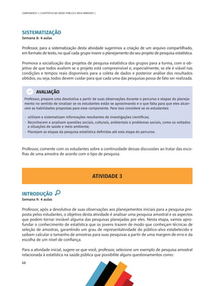 68
COMPONENTE 3 [ ESTATÍSTICA NA SAÚDE PÚBLICA E MEIO AMBIENTE ]
ATIVIDADE 3
INTRODUÇÃO
Semana 9: 4 aulas
Professor, após a devolutiva de suas observações aos planejamentos iniciais para a pesquisa pro-
posta pelos estudantes, o objetivo desta atividade é analisar uma pesquisa amostral e os aspectos
que podem tornar inviável alguma das pesquisas planejadas por eles. Nesta etapa, vamos apro-
fundar o conhecimento de estatística que os jovens trazem de modo que conheçam técnicas de
seleção de amostras, garantindo um grau de representatividade do público-alvo estabelecido e
saibam calcular o tamanho de amostras para suas pesquisas a partir de uma margem de erro e da
escolha de um nível de confiança.
Para a atividade inicial, sugere-se que você, professor, selecione um exemplo de pesquisa amostral
relacionada à estatística na saúde pública que possibilite alguns questionamentos como:
SISTEMATIZAÇÃO
Semana 8: 4 aulas
Professor, para a sistematização desta atividade sugerimos a criação de um arquivo compartilhado,
em formato de texto, no qual cada grupo insere o planejamento do seu projeto de pesquisa estatística.
Promova a socialização dos projetos de pesquisa estatística dos grupos para a turma, com o ob-
jetivo de que todos avaliem se o projeto está compreensível e, especialmente, se ele é viável nas
condições e tempos reais disponíveis para a coleta de dados e posterior análise dos resultados
obtidos, ou seja, todos devem cuidar para que cada uma das pesquisas possa de fato ser realizada.
AVALIAÇÃO
Professor, prepare uma devolutiva a partir de suas observações durante o percurso e etapas do planeja-
mento no sentido de sinalizar se os estudantes estão se aproximando e o que falta para que eles alcan-
cem as habilidades propostas para esse componente. Para isso considere se os estudantes:
•  utilizam e sistematizam informações resultantes de investigações científicas;
•  Reconhecem e analisam questões sociais, culturais, ambientais e problemas sociais, como os voltados
a situações de saúde e meio ambiente;
•  Planejam as etapas da pesquisa estatística definidas até esta etapa do percurso.
Professor, comente com os estudantes sobre a continuidade dessas discussões ao tratar das esco-
lhas de uma amostra de acordo com o tipo de pesquisa.
MAPPA_CNT_MAT_UC_aguas-V8.indd 68
MAPPA_CNT_MAT_UC_aguas-V8.indd 68 26/11/21 18:12
26/11/21 18:12
 