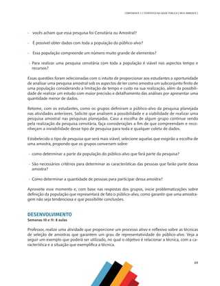 69
COMPONENTE 3 [ ESTATÍSTICA NA SAÚDE PÚBLICA E MEIO AMBIENTE ]
•	 vocês acham que essa pesquisa foi Censitária ou Amostral?
•	 É possível obter dados com toda a população do público-alvo?
•	 Essa população compreende um número muito grande de elementos?
•	 Para realizar uma pesquisa censitária com toda a população é viável nos aspectos tempo e
recursos?
Essas questões foram selecionadas com o intuito de proporcionar aos estudantes a oportunidade
de analisar uma pesquisa amostral sob os aspectos de ter como amostra um subconjunto finito de
uma população considerando a limitação de tempo e custo na sua realização, além da possibili-
dade de realizar um estudo com maior precisão e detalhamento das análises por apresentar uma
quantidade menor de dados.
Retome, com os estudantes, como os grupos definiram o público-alvo da pesquisa planejada
nas atividades anteriores. Solicite que analisem a possibilidade e a viabilidade de realizar uma
pesquisa amostral nas pesquisas planejadas. Caso a escolha de algum grupo continue sendo
pela realização da pesquisa censitária, faça considerações a fim de que compreendam e reco-
nheçam a inviabilidade desse tipo de pesquisa para toda e qualquer coleta de dados.
Estabelecido o tipo de pesquisa que será mais viável, selecione aquelas que exigirão a escolha de
uma amostra, propondo que os grupos conversem sobre:
•	 como determinar a parte da população do público-alvo que fará parte da pesquisa?
•	 São necessários critérios para determinar as características das pessoas que farão parte dessa
amostra?
•	 Como determinar a quantidade de pessoas para participar dessa amostra?
Aproveite esse momento e, com base nas respostas dos grupos, inicie problematizações sobre
definição da população que representará de fato o público-alvo, como garantir que uma amostra-
gem não seja tendenciosa e que possibilite conclusões.
DESENVOLVIMENTO
Semanas 10 e 11: 8 aulas
Professor, realize uma atividade que proporcione um processo ativo e reflexivo sobre as técnicas
de seleção de amostras que garantem um grau de representatividade do público-alvo. Veja a
seguir um exemplo que poderá ser utilizado, no qual o objetivo é relacionar a técnica, com a ca-
racterística e a situação que exemplifica a técnica.
MAPPA_CNT_MAT_UC_aguas-V8.indd 69
MAPPA_CNT_MAT_UC_aguas-V8.indd 69 26/11/21 18:12
26/11/21 18:12
 