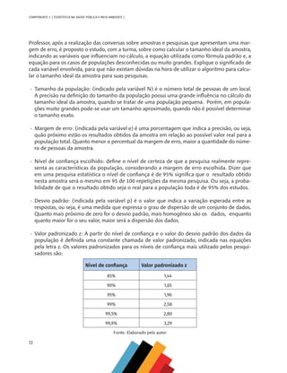72
COMPONENTE 3 [ ESTATÍSTICA NA SAÚDE PÚBLICA E MEIO AMBIENTE ]
Professor, após a realização das conversas sobre amostras e pesquisas que apresentam uma mar-
gem de erro, é proposto o estudo, com a turma, sobre como calcular o tamanho ideal da amostra,
indicando as variáveis que influenciam no cálculo, a equação utilizada como fórmula padrão e, a
equação para os casos de populações desconhecidas ou muito grandes. Explique o significado de
cada variável envolvida, para que não existam dúvidas na hora de utilizar o algoritmo para calcu-
lar o tamanho ideal da amostra para suas pesquisas.
•	 Tamanho da população: (indicado pela variável N) é o número total de pessoas de um local.
A precisão na definição do tamanho da população possui uma grande influência no cálculo do
tamanho ideal da amostra, quando se tratar de uma população pequena. Porém, em popula-
ções muito grandes pode-se usar um tamanho aproximado, quando não é possível determinar
o tamanho exato.
•	 Margem de erro: (indicada pela variável e) é uma porcentagem que indica a precisão, ou seja,
quão próximo estão os resultados obtidos da amostra em relação ao possível valor real para a
população total. Quanto menor o percentual da margem de erro, maior a quantidade do núme-
ro de pessoas da amostra.
•	 Nível de confiança escolhido: define o nível de certeza de que a pesquisa realmente repre-
senta as características da população, considerando a margem de erro escolhida. Dizer que
em uma pesquisa estatística o nível de confiança é de 95% significa que o resultado obtido
nesta amostra será o mesmo em 95 de 100 repetições da mesma pesquisa. Ou seja, a proba-
bilidade de que o resultado obtido seja o real para a população toda é de 95% dos estudos.
•	 Desvio padrão: (indicada pela variável p) é o valor que indica a variação esperada entre as
respostas, ou seja, é uma medida que expressa o grau de dispersão de um conjunto de dados.
Quanto mais próximo de zero for o desvio padrão, mais homogêneo são os 	 dados, enquanto
quanto maior for o seu valor, maior será a dispersão dos dados.
•	 Valor padronizado z: A partir do nível de confiança e o valor do desvio padrão dos dados da
população é definida uma constante chamada de valor padronizado, indicada nas equações
pela letra z. Os valores padronizados para os níveis de confiança mais utilizado pelos pesqui-
sadores são:
Nível de confiança Valor padronizado z
85% 1,44
90% 1,65
95% 1,96
99% 2,58
99,5% 2,80
99,9% 3,29
Fonte: Elaborado pelo autor
MAPPA_CNT_MAT_UC_aguas-V8.indd 72
MAPPA_CNT_MAT_UC_aguas-V8.indd 72 26/11/21 18:12
26/11/21 18:12
 