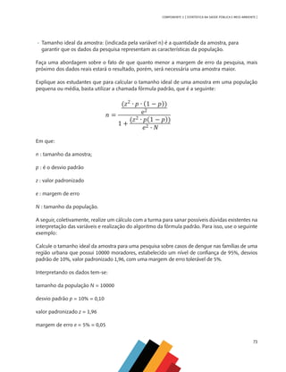 73
COMPONENTE 3 [ ESTATÍSTICA NA SAÚDE PÚBLICA E MEIO AMBIENTE ]
•	 Tamanho ideal da amostra: (indicada pela variável n) é a quantidade da amostra, para 	
garantir que os dados da pesquisa representam as características da população.
Faça uma abordagem sobre o fato de que quanto menor a margem de erro da pesquisa, mais
próximo dos dados reais estará o resultado, porém, será necessária uma amostra maior.
Explique aos estudantes que para calcular o tamanho ideal de uma amostra em uma população
pequena ou média, basta utilizar a chamada fórmula padrão, que é a seguinte:
Em que:
n : tamanho da amostra;
p : é o desvio padrão
z : valor padronizado
e : margem de erro
N : tamanho da população.
A seguir, coletivamente, realize um cálculo com a turma para sanar possíveis dúvidas existentes na
interpretação das variáveis e realização do algoritmo da fórmula padrão. Para isso, use o seguinte
exemplo:
Calcule o tamanho ideal da amostra para uma pesquisa sobre casos de dengue nas famílias de uma
região urbana que possui 10000 moradores, estabelecido um nível de confiança de 95%, desvios
padrão de 10%, valor padronizado 1,96, com uma margem de erro tolerável de 5%.
Interpretando os dados tem-se:
tamanho da população N = 10000
desvio padrão p = 10% = 0,10
valor padronizado z = 1,96
margem de erro e = 5% = 0,05
n
MAPPA_CNT_MAT_UC_aguas-V8.indd 73
MAPPA_CNT_MAT_UC_aguas-V8.indd 73 26/11/21 18:12
26/11/21 18:12
 