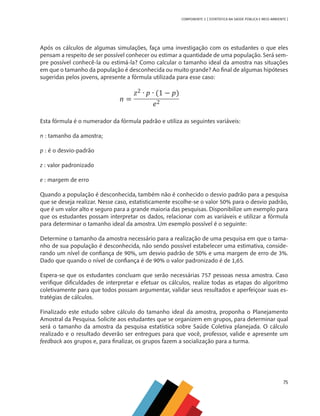 75
COMPONENTE 3 [ ESTATÍSTICA NA SAÚDE PÚBLICA E MEIO AMBIENTE ]
Após os cálculos de algumas simulações, faça uma investigação com os estudantes o que eles
pensam a respeito de ser possível conhecer ou estimar a quantidade de uma população. Será sem-
pre possível conhecê-la ou estimá-la? Como calcular o tamanho ideal da amostra nas situações
em que o tamanho da população é desconhecida ou muito grande? Ao final de algumas hipóteses
sugeridas pelos jovens, apresente a fórmula utilizada para esse caso:
Esta fórmula é o numerador da fórmula padrão e utiliza as seguintes variáveis:
n : tamanho da amostra;
p : é o desvio-padrão
z : valor padronizado
e : margem de erro
Quando a população é desconhecida, também não é conhecido o desvio padrão para a pesquisa
que se deseja realizar. Nesse caso, estatisticamente escolhe-se o valor 50% para o desvio padrão,
que é um valor alto e seguro para a grande maioria das pesquisas. Disponibilize um exemplo para
que os estudantes possam interpretar os dados, relacionar com as variáveis e utilizar a fórmula
para determinar o tamanho ideal da amostra. Um exemplo possível é o seguinte:
Determine o tamanho da amostra necessário para a realização de uma pesquisa em que o tama-
nho de sua população é desconhecida, não sendo possível estabelecer uma estimativa, conside-
rando um nível de confiança de 90%, um desvio padrão de 50% e uma margem de erro de 3%.
Dado que quando o nível de confiança é de 90% o valor padronizado é de 1,65.
Espera-se que os estudantes concluam que serão necessárias 757 pessoas nessa amostra. Caso
verifique dificuldades de interpretar e efetuar os cálculos, realize todas as etapas do algoritmo
coletivamente para que todos possam argumentar, validar seus resultados e aperfeiçoar suas es-
tratégias de cálculos.
Finalizado este estudo sobre cálculo do tamanho ideal da amostra, proponha o Planejamento
Amostral da Pesquisa. Solicite aos estudantes que se organizem em grupos, para determinar qual
será o tamanho da amostra da pesquisa estatística sobre Saúde Coletiva planejada. O cálculo
realizado e o resultado deverão ser entregues para que você, professor, valide e apresente um
feedback aos grupos e, para finalizar, os grupos fazem a socialização para a turma.
MAPPA_CNT_MAT_UC_aguas-V8.indd 75
MAPPA_CNT_MAT_UC_aguas-V8.indd 75 26/11/21 18:12
26/11/21 18:12
 