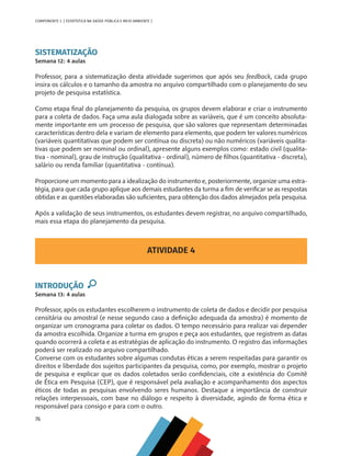 76
COMPONENTE 3 [ ESTATÍSTICA NA SAÚDE PÚBLICA E MEIO AMBIENTE ]
SISTEMATIZAÇÃO
Semana 12: 4 aulas
Professor, para a sistematização desta atividade sugerimos que após seu feedback, cada grupo
insira os cálculos e o tamanho da amostra no arquivo compartilhado com o planejamento do seu
projeto de pesquisa estatística.
Como etapa final do planejamento da pesquisa, os grupos devem elaborar e criar o instrumento
para a coleta de dados. Faça uma aula dialogada sobre as variáveis, que é um conceito absoluta-
mente importante em um processo de pesquisa, que são valores que representam determinadas
características dentro dela e variam de elemento para elemento, que podem ter valores numéricos
(variáveis quantitativas que podem ser contínua ou discreta) ou não numéricos (variáveis qualita-
tivas que podem ser nominal ou ordinal), apresente alguns exemplos como: estado civil (qualita-
tiva - nominal), grau de instrução (qualitativa - ordinal), número de filhos (quantitativa - discreta),
salário ou renda familiar (quantitativa - contínua).
Proporcione um momento para a idealização do instrumento e, posteriormente, organize uma estra-
tégia, para que cada grupo aplique aos demais estudantes da turma a fim de verificar se as respostas
obtidas e as questões elaboradas são suficientes, para obtenção dos dados almejados pela pesquisa.
Após a validação de seus instrumentos, os estudantes devem registrar, no arquivo compartilhado,
mais essa etapa do planejamento da pesquisa.
ATIVIDADE 4
INTRODUÇÃO
Semana 13: 4 aulas
Professor, após os estudantes escolherem o instrumento de coleta de dados e decidir por pesquisa
censitária ou amostral (e nesse segundo caso a definição adequada da amostra) é momento de
organizar um cronograma para coletar os dados. O tempo necessário para realizar vai depender
da amostra escolhida. Organize a turma em grupos e peça aos estudantes, que registrem as datas
quando ocorrerá a coleta e as estratégias de aplicação do instrumento. O registro das informações
poderá ser realizado no arquivo compartilhado.
Converse com os estudantes sobre algumas condutas éticas a serem respeitadas para garantir os
direitos e liberdade dos sujeitos participantes da pesquisa, como, por exemplo, mostrar o projeto
de pesquisa e explicar que os dados coletados serão confidenciais, cite a existência do Comitê
de Ética em Pesquisa (CEP), que é responsável pela avaliação e acompanhamento dos aspectos
éticos de todas as pesquisas envolvendo seres humanos. Destaque a importância de construir
relações interpessoais, com base no diálogo e respeito à diversidade, agindo de forma ética e
responsável para consigo e para com o outro.
MAPPA_CNT_MAT_UC_aguas-V8.indd 76
MAPPA_CNT_MAT_UC_aguas-V8.indd 76 26/11/21 18:12
26/11/21 18:12
 