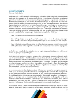 77
COMPONENTE 3 [ ESTATÍSTICA NA SAÚDE PÚBLICA E MEIO AMBIENTE ]
DESENVOLVIMENTO
Semanas 14 e 15: 8 aulas
Professor, após a coleta de dados, converse com os estudantes que a organização das informações
evidencia diversos aspectos do assunto ou fenômeno a respeito das informações pesquisadas,
permitindo-lhes tirar importantes conclusões. Organize os grupos e peça para os estudantes lis-
tarem os principais aspectos, que se deve levar em consideração, ao organizarem os dados cole-
tados. Sugere-se que a organização dos dados brutos, ou seja, dos dados coletados, sem nenhum
tipo de tratamento, seja feita em uma planilha eletrônica, que possui algumas vantagens como
flexibilidade de inserir novas informações, comporta uma grande quantidade de dados, minimiza
os erros que podem ocorrer no processo de organização e tratamento das informações. Vale res-
saltar que não existe uma forma única de preparar uma base de dados para análise, mas as etapas
a seguir, poderão facilitar a organização dos dados em uma planilha eletrônica.
•	 Etapa 1: Criação de uma base em uma única planilha.
•	 Etapa 2: Organização das perguntas por colunas: preencha o nome de cada questão na pri-
meira linha de cada coluna. O importante aqui é a criação de uma variável para cada pergunta.
•	 Etapa 3: Dados de cada unidade amostral por linhas: digitar as respostas de cada instrumento de
coleta aplicado nas linhas da planilha de acordo com as colunas correspondentes às perguntas.
A planilha com os dados brutos coletados deve ser arquivada para utilização em um próximo mo-
mento de aplicação de aprendizagens.
Professor, converse com os estudantes sobre a análise estatística que requer os cálculos de Medi-
das de Tendência Central e Medidas de Dispersão dos dados. Oriente-os que planilhas eletrônicas
possuem uma série de fórmulas matemáticas, que visam facilitar cálculos relativos aos dados da
pesquisa estatística, como para obter a média aritmética, a mediana, a variância, o desvio padrão
e muitas outras que auxiliam nas análises das medidas de centralização e dispersão. As planilhas
permitem também fazer representações gráficas e a importância da seleção do melhor gráfico
para representar cada tipo de conjunto de dados.
A moda e a média aritmética são duas medidas utilizadas para caracterizar a pesquisa de determi-
nado grupo de valores, possibilitando compará-los em populações diferentes. A moda representa
o valor mais comum em um conjunto de dados, ou seja, o dado com maior frequência absoluta,
já a média aritmética representa uma estimativa sobre determinada questão. A mediana corres-
ponde ao valor que está no meio da amostra, ela divide a amostra em duas partes, sendo uma
metade que está acima da mediana e metade que está abaixo. Para encontrá-la, basta ordenar
os elementos em ordem crescente e encontrar o elemento do meio da amostra, essa estratégia
também é aplicada nas planilhas eletrônicas utilizando ferramentas de classificação.
Nas situações em que a média é insuficiente para caracterizar uma distribuição utilizam-se as me-
didas de dispersão de dados em torno da média: variância e desvio padrão. Os cálculos, quando
MAPPA_CNT_MAT_UC_aguas-V8.indd 77
MAPPA_CNT_MAT_UC_aguas-V8.indd 77 26/11/21 18:12
26/11/21 18:12
 