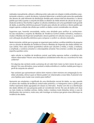 78
COMPONENTE 3 [ ESTATÍSTICA NA SAÚDE PÚBLICA E MEIO AMBIENTE ]
realizados manualmente, utilizam a diferença entre cada valor em relação à média aritmética carac-
terizando o desvio e, a partir do desvio, é possível determinar a variância pela soma dos quadrados
dos desvios de cada elemento da distribuição dividida pelo número total de elementos e o desvio
padrão que indica quanto o conjunto de dados se afastam da média através do cálculo da raiz qua-
drada da variância. Para facilitar e agilizar os cálculos estatísticos com uma quantidade muito grande
de dados, as planilhas eletrônicas possuem funções para cálculos de variância e desvio padrão que
exigem apenas a seleção das células que contém os dados a serem considerados nos cálculos.
Sugerimos que, havendo necessidade, realize uma atividade para verificar os conhecimen-
tos dos estudantes a respeito de Medidas de Tendência Central (média aritmética, mediana e
moda) e Medidas de Dispersão (amplitude e desvio padrão) em cálculos manuais e, se possível,
com utilização de planilha eletrônica para comparar e conferir os cálculos realizados.
Neste momento, solicite que os grupos se organizem para realizar a análise estatística da pesquisa
com os cálculos de Medidas de Tendência Central e Medidas de Dispersão dos dados obtidos em
suas coletas. Para cada variável quantitativa solicite que calculem a média, a moda, a mediana,
a amplitude, a variância amostral e o desviopadrão amostral. Para orientar a análise dos grupos
exponha questões como:
•	 após calcular as medidas de tendência central, qual delas expressa melhor a tendência dos
valores observados? Houve uma discrepância considerável entre eles ou a ocorrência foi mais
uniforme?
•	 Em algumas das variáveis existe a presença de um valor bem maior ou bem menor do que os
demais? Em caso afirmativo, nessa variável a média aritmética é a melhor medida para traçar o
perfil do conjunto de valores?
•	 Nas variáveis que apresentaram valores bem maiores e bem menores em comparação às me-
didas calculadas, elencar quais os fatores podem ser relacionados a esses fatos. É possível criar
uma hipótese para mudar esse cenário para melhor?
Apresente aos estudantes o significado de uma distribuição normal de dados, ou seja, quando
os valores das medidas de tendência central estão próximos, e o histograma como o gráfico que
melhor representa dados agrupados em classes ou intervalos. Analise com eles se a distribuição
dos dados obtidos em suas pesquisas pode ser considerada normal. No caso de dados com duas
ou mais modas ou medidas centrais, média, moda e mediana muito distantes, temos o caso de
distribuições não normais e, neste caso, vale investigar os motivos que geram essas diferenças na
incidência dos dados.
MAPPA_CNT_MAT_UC_aguas-V8.indd 78
MAPPA_CNT_MAT_UC_aguas-V8.indd 78 26/11/21 18:12
26/11/21 18:12
 