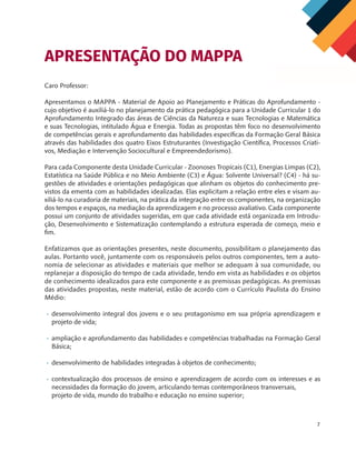 7
Caro Professor:
Apresentamos o MAPPA - Material de Apoio ao Planejamento e Práticas do Aprofundamento -
cujo objetivo é auxiliá-lo no planejamento da prática pedagógica para a Unidade Curricular 1 do
Aprofundamento Integrado das áreas de Ciências da Natureza e suas Tecnologias e Matemática
e suas Tecnologias, intitulado Água e Energia. Todas as propostas têm foco no desenvolvimento
de competências gerais e aprofundamento das habilidades específicas da Formação Geral Básica
através das habilidades dos quatro Eixos Estruturantes (Investigação Científica, Processos Criati-
vos, Mediação e Intervenção Sociocultural e Empreendedorismo).
Para cada Componente desta Unidade Curricular - Zoonoses Tropicais (C1), Energias Limpas (C2),
Estatística na Saúde Pública e no Meio Ambiente (C3) e Água: Solvente Universal? (C4) - há su-
gestões de atividades e orientações pedagógicas que alinham os objetos do conhecimento pre-
vistos da ementa com as habilidades idealizadas. Elas explicitam a relação entre eles e visam au-
xiliá-lo na curadoria de materiais, na prática da integração entre os componentes, na organização
dos tempos e espaços, na mediação da aprendizagem e no processo avaliativo. Cada componente
possui um conjunto de atividades sugeridas, em que cada atividade está organizada em Introdu-
ção, Desenvolvimento e Sistematização contemplando a estrutura esperada de começo, meio e
fim.
Enfatizamos que as orientações presentes, neste documento, possibilitam o planejamento das
aulas. Portanto você, juntamente com os responsáveis pelos outros componentes, tem a auto-
nomia de selecionar as atividades e materiais que melhor se adequam à sua comunidade, ou
replanejar a disposição do tempo de cada atividade, tendo em vista as habilidades e os objetos
de conhecimento idealizados para este componente e as premissas pedagógicas. As premissas
das atividades propostas, neste material, estão de acordo com o Currículo Paulista do Ensino
Médio:
•	 desenvolvimento integral dos jovens e o seu protagonismo em sua própria aprendizagem e
projeto de vida;
•	 ampliação e aprofundamento das habilidades e competências trabalhadas na Formação Geral
Básica;
•	 desenvolvimento de habilidades integradas à objetos de conhecimento;
•	 contextualização dos processos de ensino e aprendizagem de acordo com os interesses e as
necessidades da formação do jovem, articulando temas contemporâneos transversais, 	
projeto de vida, mundo do trabalho e educação no ensino superior;
APRESENTAÇÃO DO MAPPA
MAPPA_CNT_MAT_UC_aguas-V8.indd 7
MAPPA_CNT_MAT_UC_aguas-V8.indd 7 26/11/21 18:12
26/11/21 18:12
 