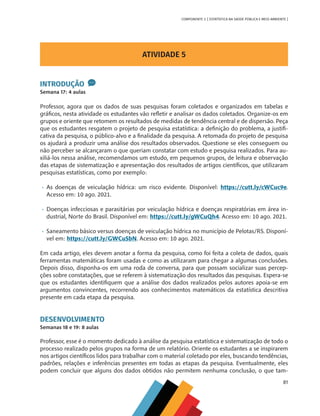 81
COMPONENTE 3 [ ESTATÍSTICA NA SAÚDE PÚBLICA E MEIO AMBIENTE ]
ATIVIDADE 5
INTRODUÇÃO
Semana 17: 4 aulas
Professor, agora que os dados de suas pesquisas foram coletados e organizados em tabelas e
gráficos, nesta atividade os estudantes vão refletir e analisar os dados coletados. Organize-os em
grupos e oriente que retomem os resultados de medidas de tendência central e de dispersão. Peça
que os estudantes resgatem o projeto de pesquisa estatística: a definição do problema, a justifi-
cativa da pesquisa, o público-alvo e a finalidade da pesquisa. A retomada do projeto de pesquisa
os ajudará a produzir uma análise dos resultados observados. Questione se eles conseguem ou
não perceber se alcançaram o que queriam constatar com estudo e pesquisa realizados. Para au-
xiliá-los nessa análise, recomendamos um estudo, em pequenos grupos, de leitura e observação
das etapas de sistematização e apresentação dos resultados de artigos científicos, que utilizaram
pesquisas estatísticas, como por exemplo:
•	 As doenças de veiculação hídrica: um risco evidente. Disponível: https://cutt.ly/cWCuc9e.
Acesso em: 10 ago. 2021.
•	 Doenças infecciosas e parasitárias por veiculação hídrica e doenças respiratórias em área in-
dustrial, Norte do Brasil. Disponível em: https://cutt.ly/gWCuQh4. Acesso em: 10 ago. 2021.
•	 Saneamento básico versus doenças de veiculação hídrica no município de Pelotas/RS. Disponí-
vel em: https://cutt.ly/GWCuSbN. Acesso em: 10 ago. 2021.
Em cada artigo, eles devem anotar a forma da pesquisa, como foi feita a coleta de dados, quais
ferramentas matemáticas foram usadas e como as utilizaram para chegar a algumas conclusões.
Depois disso, disponha-os em uma roda de conversa, para que possam socializar suas percep-
ções sobre constatações, que se referem à sistematização dos resultados das pesquisas. Espera-se
que os estudantes identifiquem que a análise dos dados realizados pelos autores apoia-se em
argumentos convincentes, recorrendo aos conhecimentos matemáticos da estatística descritiva
presente em cada etapa da pesquisa.
DESENVOLVIMENTO
Semanas 18 e 19: 8 aulas
Professor, esse é o momento dedicado à análise da pesquisa estatística e sistematização de todo o
processo realizado pelos grupos na forma de um relatório. Oriente os estudantes a se inspirarem
nos artigos científicos lidos para trabalhar com o material coletado por eles, buscando tendências,
padrões, relações e inferências presentes em todas as etapas da pesquisa. Eventualmente, eles
podem concluir que alguns dos dados obtidos não permitem nenhuma conclusão, o que tam-
MAPPA_CNT_MAT_UC_aguas-V8.indd 81
MAPPA_CNT_MAT_UC_aguas-V8.indd 81 26/11/21 18:12
26/11/21 18:12
 