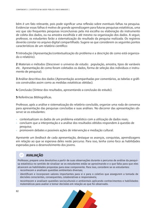 82
COMPONENTE 3 [ ESTATÍSTICA NA SAÚDE PÚBLICA E MEIO AMBIENTE ]
bém é um fato relevante, pois pode significar uma reflexão sobre eventuais falhas na pesquisa.
Evidenciar essas falhas é motivo de grande aprendizagem para futuras pesquisas estatísticas, uma
vez que são frequentes pesquisas inconclusivas pela má escolha ou elaboração do instrumento
de coleta dos dados, ou na amostra escolhida e até mesmo na organização dos dados. A seguir,
professor, os estudantes farão a sistematização do resultado da pesquisa realizada. Os registros
deverão constar no arquivo digital compartilhado. Sugere-se que considerem os seguintes pontos
característicos de um relatório científico:
1 Introdução (Apresentação/contextualização do problema e a descrição de como está organiza-
do o relatório).
2 Materiais e métodos (Descrever o universo de estudo: população, amostra, tipos de variáveis
etc. Apresentação de como foram coletados os dados, forma de seleção dos indivíduos e instru-
mento de pesquisa).
3 Análise descritiva dos dados (Apresentação acompanhadas por comentários, as tabelas e gráfi-
cos construídos assim como as medidas estatísticas obtidas).
4 Conclusão (Síntese dos resultados, apresentando a conclusão do estudo).
5 Referências Bibliográficas.
Professor, após a análise e sistematização do relatório concluído, organize uma roda de conversa
para apresentação das pesquisas concluídas e suas análises. No decorrer das apresentações ob-
serve se os estudantes:
•	 contextualizam os dados de um problema estatístico com a utilização de dados reais;
•	 concluem que a interpretação e a análise dos resultados obtidos respondem à questão de 		
	pesquisa;
•	 promovem debates e possíveis ações de intervenção e mediação cultural.
Apresente um feedback de cada apresentação, destaque os avanços, conquistas, aprendizagens
em relação ao que se esperava deles neste percurso. Para isso, tenha como foco as habilidades
esperadas para o desenvolvimento dos jovens.
AVALIAÇÃO
Professor, prepare uma devolutiva a partir de suas observações durante o percurso de análise da pesqui-
sa estatística no sentido de sinalizar se os estudantes estão se aproximando e o que falta para que eles
alcancem as habilidades propostas para esse componente. Para isso, considere se os estudantes:
•  reconhecem e analisam questões ambientais diversas;
•  identificam e incorporam valores importantes para si e para o coletivo que assegurem a tomada de
decisões conscientes, consequentes, colaborativas e responsáveis;
•  reconhecem e analisam questões socioculturais e ambientais aplicando conhecimentos e habilidades
matemáticas para avaliar e tomar decisões em relação ao que foi observado.
MAPPA_CNT_MAT_UC_aguas-V8.indd 82
MAPPA_CNT_MAT_UC_aguas-V8.indd 82 26/11/21 18:12
26/11/21 18:12
 