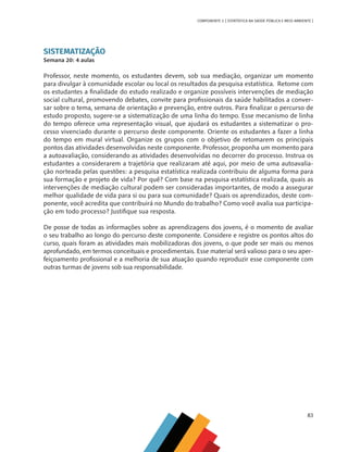 83
COMPONENTE 3 [ ESTATÍSTICA NA SAÚDE PÚBLICA E MEIO AMBIENTE ]
SISTEMATIZAÇÃO
Semana 20: 4 aulas
Professor, neste momento, os estudantes devem, sob sua mediação, organizar um momento
para divulgar à comunidade escolar ou local os resultados da pesquisa estatística. Retome com
os estudantes a finalidade do estudo realizado e organize possíveis intervenções de mediação
social cultural, promovendo debates, convite para profissionais da saúde habilitados a conver-
sar sobre o tema, semana de orientação e prevenção, entre outros. Para finalizar o percurso de
estudo proposto, sugere-se a sistematização de uma linha do tempo. Esse mecanismo de linha
do tempo oferece uma representação visual, que ajudará os estudantes a sistematizar o pro-
cesso vivenciado durante o percurso deste componente. Oriente os estudantes a fazer a linha
do tempo em mural virtual. Organize os grupos com o objetivo de retomarem os principais
pontos das atividades desenvolvidas neste componente. Professor, proponha um momento para
a autoavaliação, considerando as atividades desenvolvidas no decorrer do processo. Instrua os
estudantes a considerarem a trajetória que realizaram até aqui, por meio de uma autoavalia-
ção norteada pelas questões: a pesquisa estatística realizada contribuiu de alguma forma para
sua formação e projeto de vida? Por quê? Com base na pesquisa estatística realizada, quais as
intervenções de mediação cultural podem ser consideradas importantes, de modo a assegurar
melhor qualidade de vida para si ou para sua comunidade? Quais os aprendizados, deste com-
ponente, você acredita que contribuirá no Mundo do trabalho? Como você avalia sua participa-
ção em todo processo? Justifique sua resposta.
De posse de todas as informações sobre as aprendizagens dos jovens, é o momento de avaliar
o seu trabalho ao longo do percurso deste componente. Considere e registre os pontos altos do
curso, quais foram as atividades mais mobilizadoras dos jovens, o que pode ser mais ou menos
aprofundado, em termos conceituais e procedimentais. Esse material será valioso para o seu aper-
feiçoamento profissional e a melhoria de sua atuação quando reproduzir esse componente com
outras turmas de jovens sob sua responsabilidade.
MAPPA_CNT_MAT_UC_aguas-V8.indd 83
MAPPA_CNT_MAT_UC_aguas-V8.indd 83 26/11/21 18:12
26/11/21 18:12
 