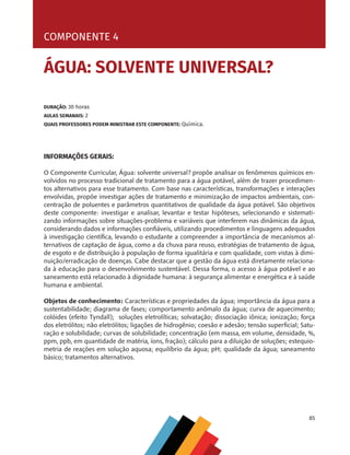 85
COMPONENTE 4 [ ÁGUA: SOLVENTE UNIVERSAL? ]
INFORMAÇÕES GERAIS:
O Componente Curricular, Água: solvente universal? propõe analisar os fenômenos químicos en-
volvidos no processo tradicional de tratamento para a água potável, além de trazer procedimen-
tos alternativos para esse tratamento. Com base nas características, transformações e interações
envolvidas, propõe investigar ações de tratamento e minimização de impactos ambientais, con-
centração de poluentes e parâmetros quantitativos de qualidade da água potável. São objetivos
deste componente: investigar e analisar, levantar e testar hipóteses, selecionando e sistemati-
zando informações sobre situações-problema e variáveis que interferem nas dinâmicas da água,
considerando dados e informações confiáveis, utilizando procedimentos e linguagens adequados
à investigação científica, levando o estudante a compreender a importância de mecanismos al-
ternativos de captação de água, como a da chuva para reuso, estratégias de tratamento de água,
de esgoto e de distribuição à população de forma igualitária e com qualidade, com vistas à dimi-
nuição/erradicação de doenças. Cabe destacar que a gestão da água está diretamente relaciona-
da à educação para o desenvolvimento sustentável. Dessa forma, o acesso à água potável e ao
saneamento está relacionado à dignidade humana: à segurança alimentar e energética e à saúde
humana e ambiental.
Objetos de conhecimento: Características e propriedades da água; importância da água para a
sustentabilidade; diagrama de fases; comportamento anômalo da água; curva de aquecimento;
colóides (efeito Tyndall); soluções eletrolíticas; solvatação; dissociação iônica; ionização; força
dos eletrólitos; não eletrólitos; ligações de hidrogênio; coesão e adesão; tensão superficial; Satu-
ração e solubilidade; curvas de solubilidade; concentração (em massa, em volume, densidade, %,
ppm, ppb, em quantidade de matéria, íons, fração); cálculo para a diluição de soluções; estequio-
metria de reações em solução aquosa; equilíbrio da água; pH; qualidade da água; saneamento
básico; tratamentos alternativos.
DURAÇÃO: 30 horas
AULAS SEMANAIS: 2
QUAIS PROFESSORES PODEM MINISTRAR ESTE COMPONENTE: Química.
COMPONENTE 4
ÁGUA: SOLVENTE UNIVERSAL?
MAPPA_CNT_MAT_UC_aguas-V8.indd 85
MAPPA_CNT_MAT_UC_aguas-V8.indd 85 26/11/21 18:12
26/11/21 18:12
 