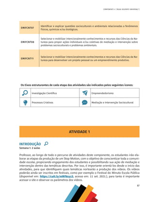87
COMPONENTE 4 [ ÁGUA: SOLVENTE UNIVERSAL? ]
EMIFCNT07
Identificar e explicar questões socioculturais e ambientais relacionadas a fenômenos
físicos, químicos e/ou biológicos.
EMIFCNT08
Selecionar e mobilizar intencionalmente conhecimentos e recursos das Ciências da Na-
tureza para propor ações individuais e/ou coletivas de mediação e intervenção sobre
problemas socioculturais e problemas ambientais.
EMIFCNT11
Selecionar e mobilizar intencionalmente conhecimentos e recursos das Ciências da Na-
tureza para desenvolver um projeto pessoal ou um empreendimento produtivo.
ATIVIDADE 1
INTRODUÇÃO
Semana 1: 2 aulas
Professor, ao longo de todo o percurso de atividades deste componente, os estudantes irão ela-
borar as etapas da produção de um Stop Motion, com o objetivo de conscientizar toda a comuni-
dade escolar, propiciando engajamento dos estudantes e possibilitando sua ação de mediação e
intervenção dentro das temáticas descritas. Por isso, é importante orientá-los desde o início das
atividades, para que identifiquem quais temáticas nortearão a produção dos vídeos. Os vídeos
poderão ainda ser inscritos em festivais, como por exemplo o Festival do Minuto Escola Pública
(disponível em: https://cutt.ly/mWNxyz3, acesso em: 11 set. 2021.), para tanto é importante
acessar o site e observar os parâmetros dos vídeos.
Os Eixos estruturantes de cada etapa das atividades são indicados pelos seguintes ícones:
Investigação Científica Empreendedorismo
Processos Criativos Mediação e Intervenção Sociocultural
MAPPA_CNT_MAT_UC_aguas-V8.indd 87
MAPPA_CNT_MAT_UC_aguas-V8.indd 87 26/11/21 18:12
26/11/21 18:12
 
