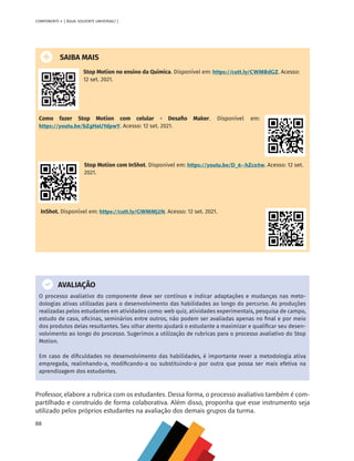 88
COMPONENTE 4 [ ÁGUA: SOLVENTE UNIVERSAL? ]
SAIBA MAIS
Stop Motion no ensino da Química. Disponível em: https://cutt.ly/CWMBdGZ. Acesso:
12 set. 2021.
Como fazer Stop Motion com celular - Desafio Maker. Disponível em:
https://youtu.be/bZgHaUYdpwY. Acesso: 12 set. 2021.
Stop Motion com InShot. Disponível em: https://youtu.be/D_6--hZco5w. Acesso: 12 set.
2021.
InShot. Disponível em: https://cutt.ly/GWMMj2N. Acesso: 12 set. 2021.
AVALIAÇÃO
O processo avaliativo do componente deve ser contínuo e indicar adaptações e mudanças nas meto-
dologias ativas utilizadas para o desenvolvimento das habilidades ao longo do percurso. As produções
realizadas pelos estudantes em atividades como: web quiz, atividades experimentais, pesquisa de campo,
estudo de caso, oficinas, seminários entre outros, não podem ser avaliadas apenas no final e por meio
dos produtos delas resultantes. Seu olhar atento ajudará o estudante a maximizar e qualificar seu desen-
volvimento ao longo do processo. Sugerimos a utilização de rubricas para o processo avaliativo do Stop
Motion.
Em caso de dificuldades no desenvolvimento das habilidades, é importante rever a metodologia ativa
empregada, realinhando-a, modificando-a ou substituindo-a por outra que possa ser mais efetiva na
aprendizagem dos estudantes.
Professor, elabore a rubrica com os estudantes. Dessa forma, o processo avaliativo também é com-
partilhado e construído de forma colaborativa. Além disso, proponha que esse instrumento seja
utilizado pelos próprios estudantes na avaliação dos demais grupos da turma.
MAPPA_CNT_MAT_UC_aguas-V8.indd 88
MAPPA_CNT_MAT_UC_aguas-V8.indd 88 26/11/21 18:12
26/11/21 18:12
 