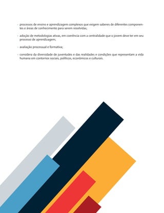 8
•	 processos de ensino e aprendizagem complexos que exigem saberes de diferentes componen-
tes e áreas de conhecimento para serem resolvidas;
•	 adoção de metodologias ativas, em coerência com a centralidade que o jovem deve ter em seu
processo de aprendizagem;
•	 avaliação processual e formativa;
•	 considera da diversidade de juventudes e das realidades e condições que representam a vida
humana em contornos sociais, políticos, econômicos e culturais. 
MAPPA_CNT_MAT_UC_aguas-V8.indd 8
MAPPA_CNT_MAT_UC_aguas-V8.indd 8 26/11/21 18:12
26/11/21 18:12
 
