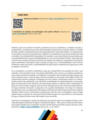 89
COMPONENTE 4 [ ÁGUA: SOLVENTE UNIVERSAL? ]
SAIBA MAIS
Rubricas de avaliação. Disponível em: https://cutt.ly/hWUua7O. Acesso: 6 set. 2021.
A importância da avaliação de aprendizagem como prática reflexiva. Disponível em:
https://cutt.ly/pWUuFCi. Acesso: 6 set. 2021.
Professor, para esse primeiro momento, apresente para seus estudantes a unidade curricular, o
componente e as propostas que serão desenvolvidas nesse primeiro momento. Retome o Projeto
de Vida, escolhas e expectativas para este aprofundamento. Você pode elaborar um questionário,
ou formulário escrito, com perguntas que mobilizem os estudantes acerca de seus projetos de vida
e, também, do conteúdo deste componente. Por exemplo: o que mais influenciou sua escolha para
esse aprofundamento? O que sustentabilidade tem a ver com seu Projeto de Vida? Você sabia que
a maioria das carreiras do futuro necessitam de soluções tecnológicas e sustentáveis? Você possui
ações sustentáveis? Qual/quais? Qual a relação da água com a sustentabilidade? Você conhece
iniciativas e ações que visem a sustentabilidade da água? Qual a importância da água para a vida,
sociedade e economia?
Se os estudantes se sentirem confortáveis, peça que compartilhem seus projetos de vida e suas
respostas. Como pontapé inicial, você pode compartilhar com a turma a sua própria experiência,
seus anseios enquanto estudante, sua trajetória e conquistas. Vale ressaltar que alguns temas que
serão indicados como o ciclo da água, já foram propostos na Formação Geral Básica (FGB), nos
componentes Química, Biologia e Geografia, por esse motivo é importante verificar os conheci-
mentos prévios dos estudantes, para identificar possibilidades de aprofundamento ou retomada.
Após essa discussão inicial, selecione, para apreciação, vídeos ou matérias sobre a distribuição da
água em nível mundial e regional, que sirvam de exemplo para iniciar o tema do aprofundamen-
to: Água: Solvente Universal?, e proponha uma questão mobilizadora com base nos materiais
selecionados. Caso sua região tenha tido algum acontecimento sobre segurança hídrica, mudança
climática, efeitos sociais e econômicos causados por ciclos de seca ou inundações, acesso à água
potável segura, aumento de custo decorrente da falta de água nos reservatórios e racionamento
de água, é possível utilizar essas informações nesse momento.
Indicamos a investigação e análise da publicação do primeiro alerta de emergência hídrica, reali-
zado pela Agência Nacional de Águas e Saneamento Básico - ANA, para o Estado de São Paulo e
mais quatro estados que se localizam na bacia do Rio Paraná, prevendo escassez de chuva. (Dis-
ponível em: https://cutt.ly/eWNtK1J. Acesso em: 11 set. 2021.)
MAPPA_CNT_MAT_UC_aguas-V8.indd 89
MAPPA_CNT_MAT_UC_aguas-V8.indd 89 26/11/21 18:12
26/11/21 18:12
 