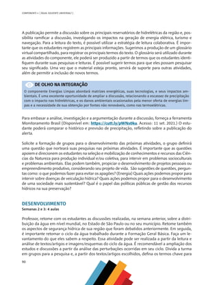 90
COMPONENTE 4 [ ÁGUA: SOLVENTE UNIVERSAL? ]
A publicação permite a discussão sobre os principais reservatórios de hidrelétricas da região e, pos-
sibilita ramificar a discussão, investigando os impactos na geração de energia elétrica, turismo e
navegação. Para a leitura do texto, é possível utilizar a estratégia de leitura colaborativa. É impor-
tante que os estudantes registrem as principais informações. Sugerimos a produção de um glossário
virtual compartilhado, para registrar os principais termos do texto. O glossário será utilizado durante
as atividades do componente, ele poderá ser produzido a partir de termos que os estudantes identi-
fiquem durante suas pesquisas e leituras. É possível sugerir termos para que eles possam pesquisar
seu significado. Uma vez que o material esteja pronto, servirá de suporte para outras atividades,
além de permitir a inclusão de novos termos.
DE OLHO NA INTEGRAÇÃO
O componente Energias Limpas abordará matrizes energéticas, suas tecnologias, e seus impactos am-
bientais. É uma excelente oportunidade de ampliar a discussão, relacionando a escassez de precipitação
com o impacto nas hidrelétricas, e os danos ambientais ocasionados pela menor oferta de energias lim-
pas e a necessidade de sua obtenção por fontes não renováveis, como nas termoelétricas.
Para embasar a análise, investigação e a argumentação durante a discussão, forneça a ferramenta
Monitoramento Brasil (Disponível em: https://cutt.ly/pWNs0ku. Acesso: 11 set. 2021.) O estu-
dante poderá comparar o histórico e previsão de precipitação, refletindo sobre a publicação do
alerta.
Solicite a formação de grupos para o desenvolvimento das próximas atividades, o grupo definirá
uma questão que norteará suas pesquisas nas próximas atividades. É importante que as questões
apoiem e direcionem os estudantes na seleção e mobilização de conhecimentos e recursos das Ciên-
cias da Natureza para produção individual e/ou coletiva, para intervir em problemas socioculturais
e problemas ambientais. Elas podem também, propiciar o desenvolvimento de projetos pessoais ou
empreendimento produtivo, considerando seu projeto de vida. São sugestões de questões, pergun-
tas como: o que podemos fazer para evitar os apagões? (Energia) Quais ações podemos propor para
intervir sobre doenças de veiculação hídrica? Quais ações podemos propor para o desenvolvimento
de uma sociedade mais sustentável? Qual é o papel das políticas públicas de gestão dos recursos
hídricos na sua preservação?
DESENVOLVIMENTO
Semanas 2 e 3: 4 aulas
Professor, retome com os estudantes as discussões realizadas, na semana anterior, sobre a distri-
buição da água em nível mundial, no Estado de São Paulo ou no seu município. Retome também
os aspectos de segurança hídrica de sua região que foram debatidos anteriormente. Em seguida,
é importante retomar o ciclo da água trabalhado durante a Formação Geral Básica. Faça um le-
vantamento do que eles sabem a respeito. Essa atividade pode ser realizada a partir da leitura e
análise de textos/artigos e imagens/esquemas do ciclo da água. É recomendável a ampliação dos
estudos e discussões a partir da análise das perturbações ocorridas em seu ciclo. Divida a turma
em grupos para a pesquisa e, a partir dos textos/artigos escolhidos, defina os termos chave para
MAPPA_CNT_MAT_UC_aguas-V8.indd 90
MAPPA_CNT_MAT_UC_aguas-V8.indd 90 26/11/21 18:12
26/11/21 18:12
 