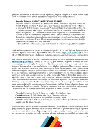 91
COMPONENTE 4 [ ÁGUA: SOLVENTE UNIVERSAL? ]
pesquisa. Solicite que o estudante realize a pesquisa, registre e organize as novas informações,
além de incluir os novos termos descobertos no glossário virtual compartilhado.
Sugestão de texto: VIVEMOS NUM ENORME AQUÁRIO
“O nosso planeta é indivisível. Na América do Norte, respiramos oxigênio gerado na
floresta tropical brasileira. A chuva ácida das indústrias poluentes no meio-oeste nor-
te-americano destrói florestas canadenses. A radioatividade de um acidente nuclear na
Ucrânia compromete a economia e a cultura na Lapônia. A queima de carvão na China
aquece a Argentina. Os clorofluorcarbonetos liberados por um ar-condicionado na Ter-
ra-Nova ajudam a causar câncer de pele na Nova Zelândia. Doenças se espalham rapi-
damente até os pontos mais remotos do planeta e requerem um trabalho médico global
para serem erradicadas. E, sem dúvida, a guerra nuclear e um impacto de um asteróide
representam um perigo para todo o mundo”.
Bilhões e Bilhões – Reflexões sobre Vida e Morte Na Virada do Milênio, Carl Sagan, Ed. Schwarcz, 1997.
Você pode complementar o debate a partir do infográfico: “Ciclo hidrológico e águas subterrâ-
neas” da Agência Nacional de Águas (ANA). (Disponível em: https://cutt.ly/4R22lxK. Acesso:
11 set. 2021.) Proponha aos estudantes a elaboração de um esquema, fluxograma ou infográfico.
Em seguida, sugerimos a leitura e análise de imagens de lagos congelados (Disponível em:
https://cutt.ly/xWM8Rzz. Acesso: 12 set. 2021.), por exemplo. Proponha a divisão da turma
em grupos para a realização das discussões. Questione os estudantes: o que vocês veem nesta
imagem? Como explicar o que vocês veem? Isso está claro na imagem? Espera-se que os estu-
dantes descrevam os elementos vistos nas imagens (fatos, formas, cores). Para explicar o que
veem nas imagens, almeja-se que articulem saberes e conhecimentos já construídos para estabe-
lecer relações (causa e consequência) entre os elementos observados nas imagens. Espera-se que
percebam que o lago tem somente sua superfície congelada. Após as discussões, questione, por
exemplo, o que ocorre com as águas mais profundas, congelam também? Como esse fenômeno
afeta a vida nesse ecossistema? Solicite que os estudantes registrem suas hipóteses a respeito.
Para iniciar o processo investigativo, sugerimos uma pesquisa sobre as propriedades físico-quími-
cas e o comportamento anômalo da água. Sugerimos a estratégia de aprendizagem Jigsaw para
esta atividade. Para isso, requisite a formação de grupos base com 4 estudantes, cada um deles
“especialista” em um dos temas propostos. Sugerimos os temas (assuntos) a seguir:
•	Tema 1: Dilatação anômala da água, convecção e densidade da água.
•	Tema 2: Ligações de hidrogênio, Polaridade, Diagrama de Fases.
•	Tema 3: Curva de Aquecimento e Capacidade térmica da água.
•	Tema 4: Temperatura de fusão e ebulição, estado físico e fatores que afetam o processo de
evaporação das águas naturais.
Nessa estratégia, ocorre a aprendizagem colaborativa. Os estudantes se aprofundam nos temas
pesquisados nos grupos de especialistas e quando retornam ao grupo base terão que explicar o
que aprenderam aos demais colegas. Proporciona a oportunidade de desenvolver a autonomia
do estudante ao pesquisar, aprender e ensinar, além de aprimorar a capacidade de colaboração
MAPPA_CNT_MAT_UC_aguas-V8.indd 91
MAPPA_CNT_MAT_UC_aguas-V8.indd 91 26/11/21 18:12
26/11/21 18:12
 