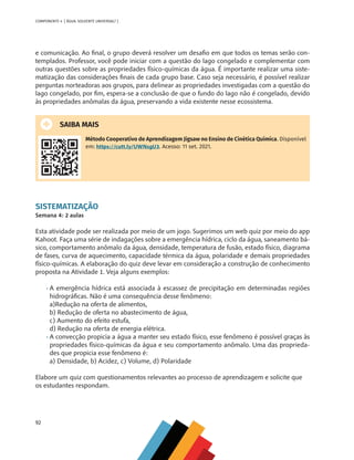 92
COMPONENTE 4 [ ÁGUA: SOLVENTE UNIVERSAL? ]
e comunicação. Ao final, o grupo deverá resolver um desafio em que todos os temas serão con-
templados. Professor, você pode iniciar com a questão do lago congelado e complementar com
outras questões sobre as propriedades físico-químicas da água. É importante realizar uma siste-
matização das considerações finais de cada grupo base. Caso seja necessário, é possível realizar
perguntas norteadoras aos grupos, para delinear as propriedades investigadas com a questão do
lago congelado, por fim, espera-se a conclusão de que o fundo do lago não é congelado, devido
às propriedades anômalas da água, preservando a vida existente nesse ecossistema.
SAIBA MAIS
Método Cooperativo de Aprendizagem Jigsaw no Ensino de Cinética Química. Disponível
em: https://cutt.ly/UWNsgU3. Acesso: 11 set. 2021.
SISTEMATIZAÇÃO
Semana 4: 2 aulas
Esta atividade pode ser realizada por meio de um jogo. Sugerimos um web quiz por meio do app
Kahoot. Faça uma série de indagações sobre a emergência hídrica, ciclo da água, saneamento bá-
sico, comportamento anômalo da água, densidade, temperatura de fusão, estado físico, diagrama
de fases, curva de aquecimento, capacidade térmica da água, polaridade e demais propriedades
físico-químicas. A elaboração do quiz deve levar em consideração a construção de conhecimento
proposta na Atividade 1. Veja alguns exemplos:
•	A emergência hídrica está associada à escassez de precipitação em determinadas regiões
hidrográficas. Não é uma consequência desse fenômeno:
a)Redução na oferta de alimentos,
b) Redução de oferta no abastecimento de água,
c) Aumento do efeito estufa,
d) Redução na oferta de energia elétrica.
•	A convecção propicia a água a manter seu estado físico, esse fenômeno é possível graças às
propriedades físico-químicas da água e seu comportamento anômalo. Uma das proprieda-
des que propicia esse fenômeno é:
a) Densidade, b) Acidez, c) Volume, d) Polaridade
Elabore um quiz com questionamentos relevantes ao processo de aprendizagem e solicite que
os estudantes respondam.
MAPPA_CNT_MAT_UC_aguas-V8.indd 92
MAPPA_CNT_MAT_UC_aguas-V8.indd 92 26/11/21 18:12
26/11/21 18:12
 