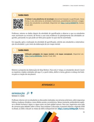 93
COMPONENTE 4 [ ÁGUA: SOLVENTE UNIVERSAL? ]
SAIBA MAIS
O Kahoot é uma plataforma de tecnologia educacional baseada na gamificação. Dessa
forma, é uma alternativa às atividades tradicionais, possibilitando estímulo e engaja-
mento dos estudantes na atividade. Disponível em: https://cutt.ly/0WMMTTK. Acesso:
12 set. 2021.
Professor, retome os dados depois da atividade de gamificação e observe o que os estudantes
mais acertaram ou erraram, de forma a usar esta evidência no planejamento das atividades se-
guintes, pensando no que pode ser feito para ajudar no que não foi assimilado.
Em seguida, após a realização da atividade de gamificação, solicite aos estudantes a sistematiza-
ção da atividade 1, por meio da elaboração de um mapa mental.
SAIBA MAIS
Utilização pedagógica de mapas mentais e de mapas conceptuais. Disponível em:
https://cutt.ly/MWM4lQo. Acesso: 12 set. 2021.
Retome a proposta da elaboração do Stop Motion. Para esta 1ª etapa, os estudantes devem reunir
os registros e dados coletados até aqui. E, a partir deles, definir o tema, gênero e esboço da histó-
ria para a criação do storyboard.
ATIVIDADE 2
INTRODUÇÃO
Semana 5: 2 aulas
Professor, retome com os estudantes as discussões realizadas, nas semanas anteriores, sobre segurança
hídrica, mudança climática, e seus efeitos sociais e econômicos. Nesse momento, pretendemos explo-
rar o direito humano à água e a água como um bem global comum. Para isso, sugerimos uma roda
de conversa para debater sobre o tema. Para embasar a discussão, é possível retomar a Agenda 2030
no Brasil, os ODS e discutir as metas da ODS 6 (Disponível em: https://cutt.ly/LWMgcQM. Acesso:
MAPPA_CNT_MAT_UC_aguas-V8.indd 93
MAPPA_CNT_MAT_UC_aguas-V8.indd 93 26/11/21 18:12
26/11/21 18:12
 