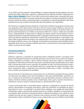 94
COMPONENTE 4 [ ÁGUA: SOLVENTE UNIVERSAL? ]
12 set. 2021), que busca garantir a disponibilidade e a gestão sustentável da água potável e do sane-
amento para todos. Além disso, sugerimos a utilização do texto “Abrindo Torneiras” (Disponível em:
https://cutt.ly/3WMgEJE. Acesso: 12 set. 2021.), que traz uma reflexão sobre a importância do sane-
amento básico para a saúde e economia, através de uma análise em contexto da pandemia Covid-19.
Durante a leitura dos textos, é importante sugerir aos estudantes a retomada do glossário, além disso,
proponha termos que considere relevantes para que eles pesquisem seus significados.
Para favorecer o engajamento dos estudantes, é importante considerar suas próprias vivências, para
isso, perguntas como: Quem já ficou mais de um dia sem acesso à água? Alguém já vivenciou um
racionamento de água? Já presenciaram problemas de enchentes? Esgoto a céu aberto? Qual o pa-
pel do saneamento básico no combate ao coronavírus SARS-CoV-2 e para a saúde como um todo?
Como a disponibilidade de água pode ser afetada por fatores naturais e/ou produtivos? Como o
despejo de produtos contaminantes podem afetar a captação e fornecimento? Os estudantes devem
trazer suas diversas experiências relacionadas à ausência de saneamento básico, como esgoto a céu
aberto, falta de água potável encanada e seus impactos pelo consumo direto, ou pelo agravamento
de situação endêmica, como o caso da dengue. É importante que exponham quais atividades diárias
dependem desse recurso. Estimule a reflexão sobre como a escassez desse recurso pode impactar a
saúde e economia de uma região.
DESENVOLVIMENTO
Semanas 6 e 7: 4 aulas
Professor, sugerimos a retomada do saneamento básico trabalhado durante a Formação Geral
Básica. Esse levantamento pode ser realizado através de uma conversa inicial, análise de imagens,
tirinhas, infográfico ou charges, a ideia é utilizar estímulos visuais para resgatar a memória dos
estudantes. É importante que durante a discussão, os estudantes sejam questionados não só sobre
toda a infraestrutura básica para a garantia de qualidade de vida e de desenvolvimento social e
econômico da população, mas que também descreva a composição do esgoto doméstico. Além
disso, questione-os sobre a importância do saneamento básico para a saúde e sociedade, bem
como a análise dos parâmetros de qualidade.
Nesse momento, é importante que compreendam que os padrões de qualidade da água potável
são diferentes dos padrões para outras finalidades, como para balneabilidade, agricultura ou
uso na indústria. Os parâmetros de qualidade serão aprofundados durante as próximas ativi-
dades, entretanto retomar questões como cristalinidade, cheiro, gosto, ausência de bactérias e
substâncias nocivas à saúde, é fundamental para o aprofundamento a seguir.
A partir da discussão sobre o saneamento básico, sugerimos a ampliação do conceito de solução
química, desenvolvido na formação geral básica, partir dos parâmetros de qualidade da água, é
importante ter clara a sua definição e conceitos iniciais, distinguir uma solução dos demais tipos
de dispersão, analisar a presença de soluções químicas no cotidiano, identificar os componentes de
uma solução. Neste momento, é possível promover a reflexão do estudante, com o título de nossa
unidade curricular, por que a água é conhecida como solvente universal? Isso significa que a água
pode dissolver todas as substâncias? Espera-se que compreendam que essa referência está atrelada
MAPPA_CNT_MAT_UC_aguas-V8.indd 94
MAPPA_CNT_MAT_UC_aguas-V8.indd 94 26/11/21 18:12
26/11/21 18:12
 