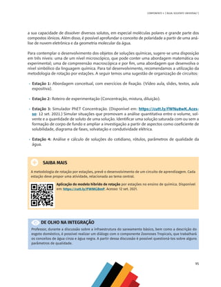 95
COMPONENTE 4 [ ÁGUA: SOLVENTE UNIVERSAL? ]
a sua capacidade de dissolver diversos solutos, em especial moléculas polares e grande parte dos
compostos iônicos. Além disso, é possível aprofundar o conceito de polaridade a partir de uma aná-
lise de nuvem eletrônica e da geometria molecular da água.
Para contemplar o desenvolvimento dos objetos de soluções químicas, sugere-se uma disposição
em três níveis: uma de um nível microscópico, que pode conter uma abordagem matemática ou
experimental; uma de compreensão macroscópica e por fim, uma abordagem que desenvolva o
nível simbólico da linguagem química. Para tal desenvolvimento, recomendamos a utilização da
metodologia de rotação por estações. A seguir temos uma sugestão de organização de circuitos:
•	 Estação 1: Abordagem conceitual, com exercícios de fixação. (Vídeo aula, slides, textos, aula
expositiva).
•	 Estação 2: Roteiro de experimentação (Concentração, mistura, diluição).
•	 Estação 3: Simulador PhET Concentração. (Disponível em: https://cutt.ly/fWNu8wK.Aces-
so: 12 set. 2021.) Simular situações que promovam a análise quantitativa entre o volume, sol-
vente e a quantidade de soluto de uma solução. Identificar uma solução saturada com ou sem a
formação de corpo de fundo e ampliar a investigação a partir de aspectos como coeficiente de
solubilidade, diagrama de fases, solvatação e condutividade elétrica.
•	 Estação 4: Análise e cálculo de soluções do cotidiano, rótulos, parâmetros de qualidade da
água.
SAIBA MAIS
A metodologia de rotação por estações, prevê o desenvolvimento de um circuito de aprendizagem. Cada
estação deve propor uma atividade, relacionada ao tema central.
Aplicação do modelo híbrido de rotação por estações no ensino de química. Disponível
em: https://cutt.ly/PWMGBmP. Acesso: 12 set. 2021.
DE OLHO NA INTEGRAÇÃO
Professor, durante a discussão sobre a infraestrutura do saneamento básico, bem como a descrição do
esgoto doméstico, é possível realizar um diálogo com o componente Zoonoses Tropicais, que trabalhará
os conceitos de água cinza e água negra. A partir dessa discussão é possível questioná-los sobre alguns
parâmetros de qualidade.
MAPPA_CNT_MAT_UC_aguas-V8.indd 95
MAPPA_CNT_MAT_UC_aguas-V8.indd 95 26/11/21 18:12
26/11/21 18:12
 