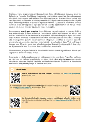 96
COMPONENTE 4 [ ÁGUA: SOLVENTE UNIVERSAL? ]
Professor, retome os parâmetros e índices químicos, físicos e biológicos da água, que foram tra-
balhados na Formação Geral Básica. Para resgatar essa temática, proponha a discussão das ques-
tões: quais tipos de água você conhece? Nas diferentes situações de seu cotidiano em que utili-
zam água, quais as exigências de pureza para situação? A água que é utilizada para lavar calçadas
exige o mesmo parâmetro de pureza da água que bebemos? Quais são os parâmetros e índices
químicos, físicos e biológicos da água potável? Em seguida, recomendamos um diálogo sobre a
água de alto teor de minerais (água dura) e suas implicações.
Proponha uma sala de aula invertida, disponibilizando com antecedência os recursos didáticos
que serão utilizados de forma assíncrona. Esses recursos podem ser compostos por leituras, pes-
quisas e vídeos sobre as características e propriedades de diferentes tipos de água. A curadoria
desse material deverá ser realizada anteriormente e disponibilizada aos estudantes. A investiga-
ção deverá permitir que eles possam conhecer, interpretar e identificar a origem de poluentes
ambientais, sua composição química e impactos sobre a qualidade da água. Você pode sugerir
tipos de água diferentes como: água salgada, água doce, água salobra, água potável, água mine-
ral, água destilada, água deionizada, água poluída e/ou contaminada.
Neste momento, é importante que os estudantes façam anotações e registrem suas dúvidas para
as próximas atividades em sala de aula.
Em seguida, os estudantes vão colocar em prática os conceitos aprendidos. Proponha a realização
de exercícios, por meio de uma dinâmica em grupo, como a instrução por pares, por exemplo.
Nesta etapa, assuma o papel de mediador, auxiliando nas dúvidas e devolutivas. A partir dessas
devolutivas, você poderá planejar as próximas atividades.
SAIBA MAIS
Sala de aula invertida: por onde começar? Disponível em: https://cutt.ly/oWM2Ih4.
Acesso: 12 set. 2021.
O peer instruction como proposta de metodologia ativa no ensino de química. Disponí-
vel em: https://cutt.ly/sW0pvCh. Acesso: 13 set. 2021.
Uso da metodologia ativa instrução por pares assistida pelo aplicativo plickers: uma
experiência no ensino de química. Disponível em: https://cutt.ly/yW0aNOO. Acesso: 13
set. 2021.
MAPPA_CNT_MAT_UC_aguas-V8.indd 96
MAPPA_CNT_MAT_UC_aguas-V8.indd 96 26/11/21 18:12
26/11/21 18:12
 