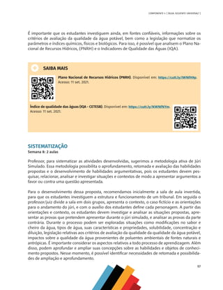 97
COMPONENTE 4 [ ÁGUA: SOLVENTE UNIVERSAL? ]
É importante que os estudantes investiguem ainda, em fontes confiáveis, informações sobre os
critérios de avaliação da qualidade da água potável, bem como a legislação que normatize os
parâmetros e índices químicos, físicos e biológicos. Para isso, é possível que analisem o Plano Na-
cional de Recursos Hídricos, (PNRH) e o Indicadores de Qualidade das Águas (IQA).
SAIBA MAIS
Plano Nacional de Recursos Hídricos (PNRH). Disponível em: https://cutt.ly/iWNfH9p.
Acesso: 11 set. 2021.
Índice de qualidade das águas (IQA - CETESB). Disponível em: https://cutt.ly/NWNfNYm.
Acesso: 11 set. 2021.
SISTEMATIZAÇÃO
Semana 8: 2 aulas
Professor, para sistematizar as atividades desenvolvidas, sugerimos a metodologia ativa de Júri
Simulado. Essa metodologia possibilita o aprofundamento, retomada e avaliação das habilidades
propostas e o desenvolvimento de habilidades argumentativas, pois os estudantes devem pes-
quisar, relacionar, analisar e investigar situações e contextos de modo a apresentar argumentos a
favor ou contra uma questão apresentada.
Para o desenvolvimento dessa proposta, recomendamos inicialmente a sala de aula invertida,
para que os estudantes investiguem a estrutura e funcionamento de um tribunal. Em seguida o
professor/juiz divide a sala em dois grupos, apresenta o contexto, o caso fictício e as orientações
para o andamento do júri, e com o auxílio dos estudantes define cada personagem. A partir das
orientações e contexto, os estudantes devem investigar e analisar as situações propostas, apre-
sentar as provas que pretendem apresentar durante o júri simulado, e analisar as provas da parte
contrária. Durante o processo podem ser exploradas situações como modificações no sabor e
cheiro da água, tipos de água, suas características e propriedades, solubilidade, concentração e
diluição, legislação relativas aos critérios de avaliação da qualidade da qualidade da água potável,
impactos sobre a qualidade da água provenientes de poluentes ambientais de fontes naturais e
antrópicas. É importante considerar os aspectos relativos a todo processo de aprendizagem. Além
disso, podem aprofundar e ampliar suas concepções sobre as habilidades e objetos de conheci-
mento propostos. Nesse momento, é possível identificar necessidades de retomada e possibilida-
des de ampliação e aprofundamento.
MAPPA_CNT_MAT_UC_aguas-V8.indd 97
MAPPA_CNT_MAT_UC_aguas-V8.indd 97 26/11/21 18:12
26/11/21 18:12
 