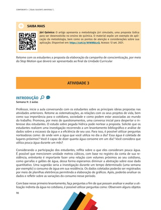 98
COMPONENTE 4 [ ÁGUA: SOLVENTE UNIVERSAL? ]
SAIBA MAIS
Júri Químico: O artigo apresenta a metodologia júri simulado, uma proposta lúdica
para ser desenvolvida no ensino de química. O material expõe um exemplo de apli-
cação da metodologia, bem como os pontos de atenção e considerações sobre sua
aplicação. Disponível em: https://cutt.ly/WWMbLvQ. Acesso: 12 set. 2021.
Retome com os estudantes a proposta da elaboração da campanha de conscientização, por meio
do Stop Motion que deverá ser apresentado ao final da Unidade Curricular
ATIVIDADE 3
INTRODUÇÃO
Semana 9: 2 aulas
Professor, inicie a aula conversando com os estudantes sobre as principais ideias propostas nas
atividades anteriores. Retome as sistematizações, as relações com os seus projetos de vida, bem
como sua importância para o cotidiano, sociedade e como podem estar associadas ao mundo
do trabalho. Promova, por meio de questionamentos, uma conversa inicial para despertar o in-
teresse dos estudantes. O estudo sobre pegada hídrica pode nortear a proposta. Solicite que os
estudantes realizem uma investigação recorrendo a um levantamento bibliográfico e análise de
dados sobre a escassez da água e a eficiência de seu uso. Para isso, é possível utilizar perguntas
norteadoras como: de onde vem a água que você utiliza no dia a dia? Essa água é coletada de
lugares próximos? Você é capaz de dizer quanta água consome em um dia? Você considera que
utiliza pouca água durante um mês?
Considerando a participação dos estudantes, reflita sobre o que eles consideram pouca água.
É possível que mencionem unidade metros cúbicos, com base no registro da conta de sua re-
sidência, entretanto é importante fazer uma relação com volumes próximos ao seu cotidiano,
como garrafas e galões de água, dessa forma esperamos diminuir a abstração sobre esse dado
quantitativo. Uma sugestão seria a investigação durante um tempo determinado (uma semana
por exemplo) o consumo de água em sua residência. Os dados coletados poderão ser registrados
por meio de planilhas eletrônicas permitindo a elaboração de gráficos. Após, poderão analisar os
dados e refletir sobre as variações do consumo nesse período.
Com base nesse primeiro levantamento, faça perguntas a fim de que possam analisar e avaliar a uti-
lização indireta da água no cotidiano, é possível utilizar perguntas como: Observem alguns objetos
MAPPA_CNT_MAT_UC_aguas-V8.indd 98
MAPPA_CNT_MAT_UC_aguas-V8.indd 98 26/11/21 18:12
26/11/21 18:12
 