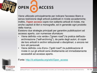 Viene utilizzato principalmente per indicare l'accesso libero e
senza restrizione degli articoli pubblicati in riviste accademiche;
inoltre, l'open access copre non soltanto articoli di riviste, ma
anche capitoli di libri e monografie, ed in generale ogni prodotto
della ricerca.
Esistono due strategie principali per garantire pubblicazioni ad
accesso aperto, con numerose sfumature:
• Viene definita «via verde» ("green road") la pratica dell'auto-
archiviazione ("self-archiving"), da parte degli autori, di copie
dei loro articoli in archivi istituzionali o disciplinari, o ancora nei
loro siti personali.
• Viene definita «via d'oro» ("gold road") la pubblicazione di
riviste in cui gli articoli sono direttamente ed immediatamente
accessibili ad accesso aperto.
Fonte: http://it.wikipedia.org/wiki/Open_access
10 / 59@MappaProject: un approccio computazionale innovativo per l’archeologia italiana #opendata #matematica
 