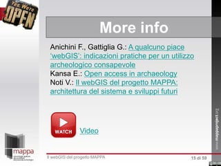 More info
Anichini F., Gattiglia G.: A qualcuno piace
‘webGIS’: indicazioni pratiche per un utilizzo
archeologico consapevole
Kansa E.: Open access in archaeology
Noti V.: Il webGIS del progetto MAPPA:
architettura del sistema e sviluppi futuri
ll webGIS del progetto MAPPA
Video
15 di 59
 