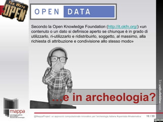 Secondo la Open Knowledge Foundation (http://it.okfn.org/) «un
contenuto o un dato si definisce aperto se chiunque è in grado di
utilizzarlo, ri-utilizzarlo e ridistribuirlo, soggetto, al massimo, alla
richiesta di attribuzione e condivisione allo stesso modo»
…e in archeologia?
16 / 59@MappaProject: un approccio computazionale innovativo per l’archeologia italiana #opendata #matematica
 