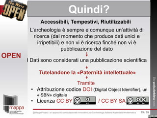 Accessibili, Tempestivi, Riutilizzabili
Tutelandone la «Paternità intellettuale»
L’archeologia è sempre e comunque un’attività di
ricerca (dal momento che produce dati unici e
irripetibili) e non vi è ricerca finché non vi è
pubblicazione del dato
I Dati sono considerati una pubblicazione scientifica
Tramite
• Attribuzione codice DOI (Digital Object Identifier), un
«ISBN» digitale
• Licenza CC BY / CC BY SA
OPEN
Quindi?
19 / 59@MappaProject: un approccio computazionale innovativo per l’archeologia italiana #opendata #matematica
 