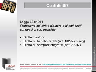 Legge 633/1941
Protezione del diritto d'autore e di altri diritti
connessi al suo esercizio
• Diritto d'autore
• Diritto su banche di dati (art. 102-bis e seg)
• Diritto su semplici fotografie (artt- 87-92)
Quali diritti?
Fonte: Anichini F., Ciurcina M. Noti V.: MOD (Mappa Archaeological Open Data Archive): new ideas for new minds
22 / 59@MappaProject: un approccio computazionale innovativo per l’archeologia italiana #opendata #matematica
 