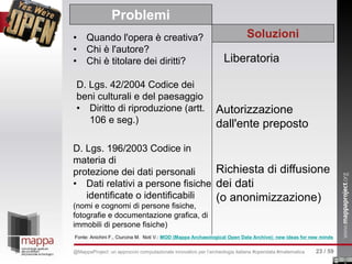 • Quando l'opera è creativa?
• Chi è l'autore?
• Chi è titolare dei diritti?
Problemi
Soluzioni
Liberatoria
D. Lgs. 42/2004 Codice dei
beni culturali e del paesaggio
• Diritto di riproduzione (artt.
106 e seg.)
Autorizzazione
dall'ente preposto
D. Lgs. 196/2003 Codice in
materia di
protezione dei dati personali
• Dati relativi a persone fisiche
identificate o identificabili
(nomi e cognomi di persone fisiche,
fotografie e documentazione grafica, di
immobili di persone fisiche)
Richiesta di diffusione
dei dati
(o anonimizzazione)
Fonte: Anichini F., Ciurcina M. Noti V.: MOD (Mappa Archaeological Open Data Archive): new ideas for new minds
23 / 59@MappaProject: un approccio computazionale innovativo per l’archeologia italiana #opendata #matematica
 