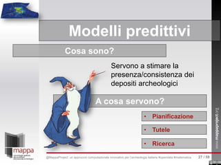 Modelli predittivi
A cosa servono?
• Pianificazione
• Tutele
• Ricerca
Cosa sono?
Servono a stimare la
presenza/consistenza dei
depositi archeologici
27 / 59@MappaProject: un approccio computazionale innovativo per l’archeologia italiana #opendata #matematica
 