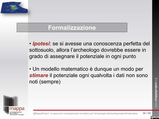 • Ipotesi: se si avesse una conoscenza perfetta del
sottosuolo, allora l’archeologo dovrebbe essere in
grado di assegnare il potenziale in ogni punto
• Un modello matematico è dunque un modo per
stimare il potenziale ogni qualvolta i dati non sono
noti (sempre)
Formalizzazione
36 / 59@MappaProject: un approccio computazionale innovativo per l’archeologia italiana #opendata #matematica
 