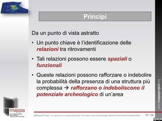 Da un punto di vista astratto
• Un punto chiave è l’identificazione delle
relazioni tra ritrovamenti
• Tali relazioni possono essere spaziali o
funzionali
• Queste relazioni possono rafforzare o indebolire
la probabilità della presenza di una struttura più
complessa  rafforzano o indeboliscono il
potenziale archeologico di un’area
Principi
37 / 59@MappaProject: un approccio computazionale innovativo per l’archeologia italiana #opendata #matematica
 